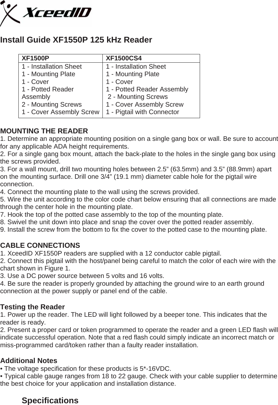   Install Guide XF1550P 125 kHz Reader  XF1500P XF1500CS4 1 - Installation Sheet 1 - Mounting Plate 1 - Cover 1 - Potted Reader Assembly  2 - Mounting Screws 1 - Cover Assembly Screw 1 - Installation Sheet 1 - Mounting Plate 1 - Cover 1 - Potted Reader Assembly  2 - Mounting Screws 1 - Cover Assembly Screw  1 - Pigtail with Connector  MOUNTING THE READER 1. Determine an appropriate mounting position on a single gang box or wall. Be sure to account for any applicable ADA height requirements. 2. For a single gang box mount, attach the back-plate to the holes in the single gang box using the screws provided. 3. For a wall mount, drill two mounting holes between 2.5” (63.5mm) and 3.5” (88.9mm) apart on the mounting surface. Drill one 3/4” (19.1 mm) diameter cable hole for the pigtail wire connection. 4. Connect the mounting plate to the wall using the screws provided. 5. Wire the unit according to the color code chart below ensuring that all connections are made through the center hole in the mounting plate. 7. Hook the top of the potted case assembly to the top of the mounting plate. 8. Swivel the unit down into place and snap the cover over the potted reader assembly. 9. Install the screw from the bottom to fix the cover to the potted case to the mounting plate.  CABLE CONNECTIONS 1. XceedID XF1550P readers are supplied with a 12 conductor cable pigtail.  2. Connect this pigtail with the host/panel being careful to match the color of each wire with the chart shown in Figure 1. 3. Use a DC power source between 5 volts and 16 volts. 4. Be sure the reader is properly grounded by attaching the ground wire to an earth ground connection at the power supply or panel end of the cable.  Testing the Reader 1. Power up the reader. The LED will light followed by a beeper tone. This indicates that the reader is ready. 2. Present a proper card or token programmed to operate the reader and a green LED flash will indicate successful operation. Note that a red flash could simply indicate an incorrect match or miss-programmed card/token rather than a faulty reader installation.  Additional Notes • The voltage specification for these products is 5*-16VDC. • Typical cable gauge ranges from 18 to 22 gauge. Check with your cable supplier to determine the best choice for your application and installation distance.  Specifications 