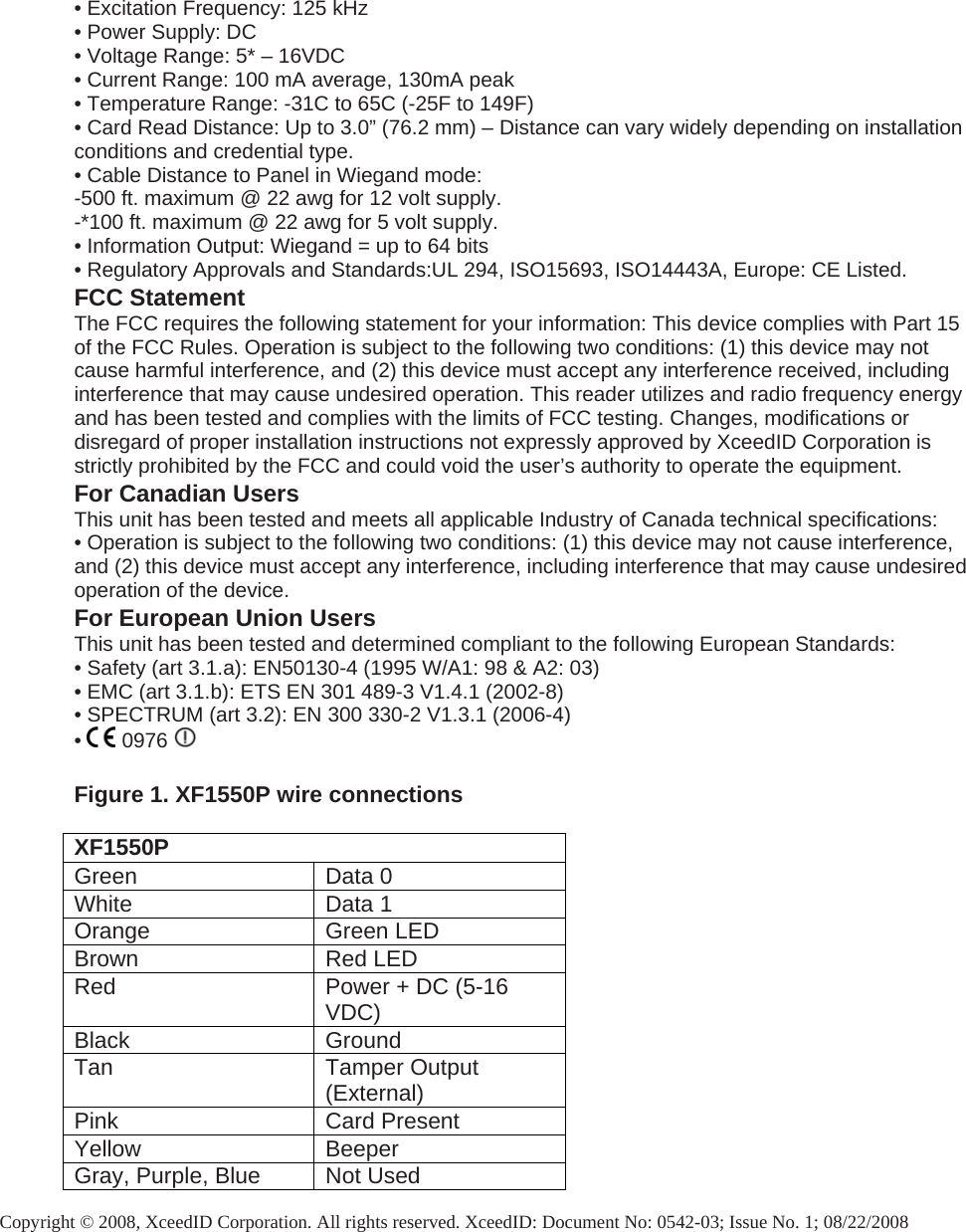 • Excitation Frequency: 125 kHz • Power Supply: DC • Voltage Range: 5* – 16VDC • Current Range: 100 mA average, 130mA peak • Temperature Range: -31C to 65C (-25F to 149F) • Card Read Distance: Up to 3.0” (76.2 mm) – Distance can vary widely depending on installation conditions and credential type. • Cable Distance to Panel in Wiegand mode:  -500 ft. maximum @ 22 awg for 12 volt supply.  -*100 ft. maximum @ 22 awg for 5 volt supply. • Information Output: Wiegand = up to 64 bits • Regulatory Approvals and Standards:UL 294, ISO15693, ISO14443A, Europe: CE Listed. FCC Statement The FCC requires the following statement for your information: This device complies with Part 15 of the FCC Rules. Operation is subject to the following two conditions: (1) this device may not cause harmful interference, and (2) this device must accept any interference received, including interference that may cause undesired operation. This reader utilizes and radio frequency energy and has been tested and complies with the limits of FCC testing. Changes, modifications or disregard of proper installation instructions not expressly approved by XceedID Corporation is strictly prohibited by the FCC and could void the user’s authority to operate the equipment. For Canadian Users This unit has been tested and meets all applicable Industry of Canada technical specifications: • Operation is subject to the following two conditions: (1) this device may not cause interference, and (2) this device must accept any interference, including interference that may cause undesired operation of the device. For European Union Users This unit has been tested and determined compliant to the following European Standards: • Safety (art 3.1.a): EN50130-4 (1995 W/A1: 98 &amp; A2: 03) • EMC (art 3.1.b): ETS EN 301 489-3 V1.4.1 (2002-8) • SPECTRUM (art 3.2): EN 300 330-2 V1.3.1 (2006-4) •   0976     Figure 1. XF1550P wire connections  XF1550P Green Data 0 White Data 1 Orange Green LED Brown Red LED Red  Power + DC (5-16 VDC) Black Ground Tan Tamper Output (External) Pink Card Present Yellow Beeper Gray, Purple, Blue  Not Used  Copyright © 2008, XceedID Corporation. All rights reserved. XceedID: Document No: 0542-03; Issue No. 1; 08/22/2008 