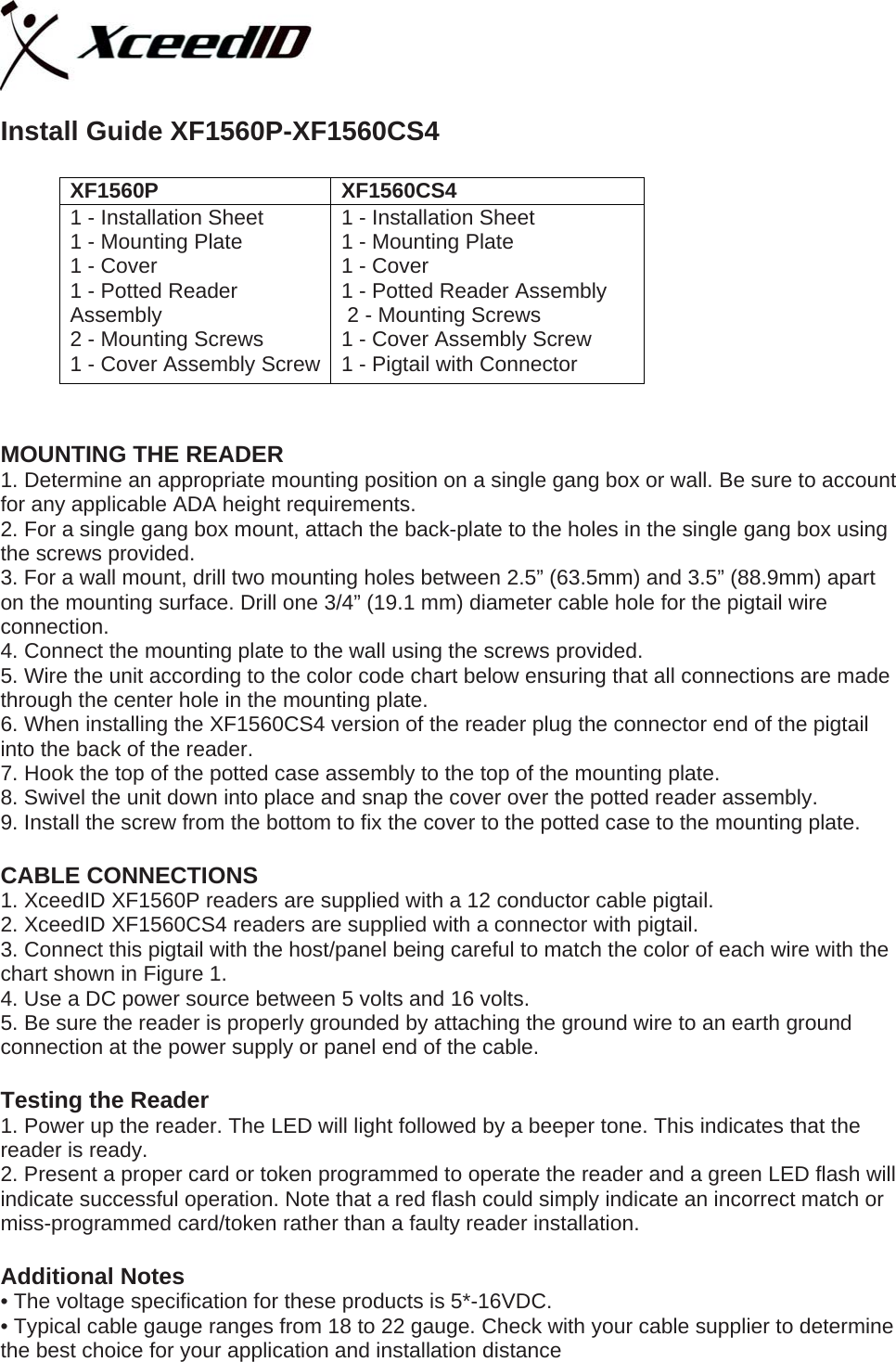   Install Guide XF1560P-XF1560CS4  XF1560P XF1560CS4 1 - Installation Sheet 1 - Mounting Plate 1 - Cover 1 - Potted Reader Assembly  2 - Mounting Screws 1 - Cover Assembly Screw 1 - Installation Sheet 1 - Mounting Plate 1 - Cover 1 - Potted Reader Assembly  2 - Mounting Screws 1 - Cover Assembly Screw  1 - Pigtail with Connector  XF1560P &amp; XF1560CS4 MOUNTING THE READER 1. Determine an appropriate mounting position on a single gang box or wall. Be sure to account for any applicable ADA height requirements. 2. For a single gang box mount, attach the back-plate to the holes in the single gang box using the screws provided. 3. For a wall mount, drill two mounting holes between 2.5” (63.5mm) and 3.5” (88.9mm) apart on the mounting surface. Drill one 3/4” (19.1 mm) diameter cable hole for the pigtail wire connection. 4. Connect the mounting plate to the wall using the screws provided. 5. Wire the unit according to the color code chart below ensuring that all connections are made through the center hole in the mounting plate. 6. When installing the XF1560CS4 version of the reader plug the connector end of the pigtail into the back of the reader.  7. Hook the top of the potted case assembly to the top of the mounting plate. 8. Swivel the unit down into place and snap the cover over the potted reader assembly. 9. Install the screw from the bottom to fix the cover to the potted case to the mounting plate.    CABLE CONNECTIONS 1. XceedID XF1560P readers are supplied with a 12 conductor cable pigtail.  2. XceedID XF1560CS4 readers are supplied with a connector with pigtail. 3. Connect this pigtail with the host/panel being careful to match the color of each wire with the chart shown in Figure 1. 4. Use a DC power source between 5 volts and 16 volts. 5. Be sure the reader is properly grounded by attaching the ground wire to an earth ground connection at the power supply or panel end of the cable.  Testing the Reader 1. Power up the reader. The LED will light followed by a beeper tone. This indicates that the reader is ready. 2. Present a proper card or token programmed to operate the reader and a green LED flash will indicate successful operation. Note that a red flash could simply indicate an incorrect match or miss-programmed card/token rather than a faulty reader installation.  Additional Notes • The voltage specification for these products is 5*-16VDC. • Typical cable gauge ranges from 18 to 22 gauge. Check with your cable supplier to determine the best choice for your application and installation distance  