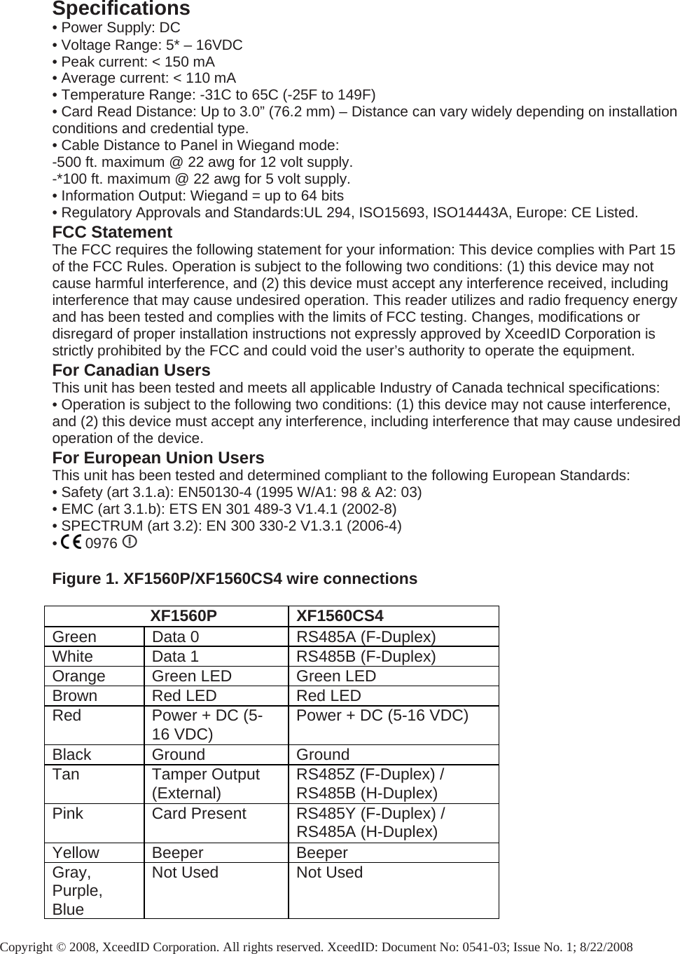 Specifications • Power Supply: DC • Voltage Range: 5* – 16VDC • Peak current: &lt; 150 mA • Average current: &lt; 110 mA • Temperature Range: -31C to 65C (-25F to 149F) • Card Read Distance: Up to 3.0” (76.2 mm) – Distance can vary widely depending on installation conditions and credential type. • Cable Distance to Panel in Wiegand mode:  -500 ft. maximum @ 22 awg for 12 volt supply.  -*100 ft. maximum @ 22 awg for 5 volt supply. • Information Output: Wiegand = up to 64 bits • Regulatory Approvals and Standards:UL 294, ISO15693, ISO14443A, Europe: CE Listed. FCC Statement The FCC requires the following statement for your information: This device complies with Part 15 of the FCC Rules. Operation is subject to the following two conditions: (1) this device may not cause harmful interference, and (2) this device must accept any interference received, including interference that may cause undesired operation. This reader utilizes and radio frequency energy and has been tested and complies with the limits of FCC testing. Changes, modifications or disregard of proper installation instructions not expressly approved by XceedID Corporation is strictly prohibited by the FCC and could void the user’s authority to operate the equipment. For Canadian Users This unit has been tested and meets all applicable Industry of Canada technical specifications: • Operation is subject to the following two conditions: (1) this device may not cause interference, and (2) this device must accept any interference, including interference that may cause undesired operation of the device. For European Union Users This unit has been tested and determined compliant to the following European Standards: • Safety (art 3.1.a): EN50130-4 (1995 W/A1: 98 &amp; A2: 03) • EMC (art 3.1.b): ETS EN 301 489-3 V1.4.1 (2002-8) • SPECTRUM (art 3.2): EN 300 330-2 V1.3.1 (2006-4) •   0976     Figure 1. XF1560P/XF1560CS4 wire connections                        XF1560P XF1560CS4 Green  Data 0  RS485A (F-Duplex) White  Data 1  RS485B (F-Duplex) Orange  Green LED  Green LED Brown  Red LED  Red LED Red  Power + DC (5-16 VDC)  Power + DC (5-16 VDC) Black Ground  Ground Tan Tamper Output (External)  RS485Z (F-Duplex) / RS485B (H-Duplex) Pink  Card Present  RS485Y (F-Duplex) / RS485A (H-Duplex) Yellow Beeper  Beeper Gray, Purple, Blue Not Used  Not Used  Copyright © 2008, XceedID Corporation. All rights reserved. XceedID: Document No: 0541-03; Issue No. 1; 8/22/2008  