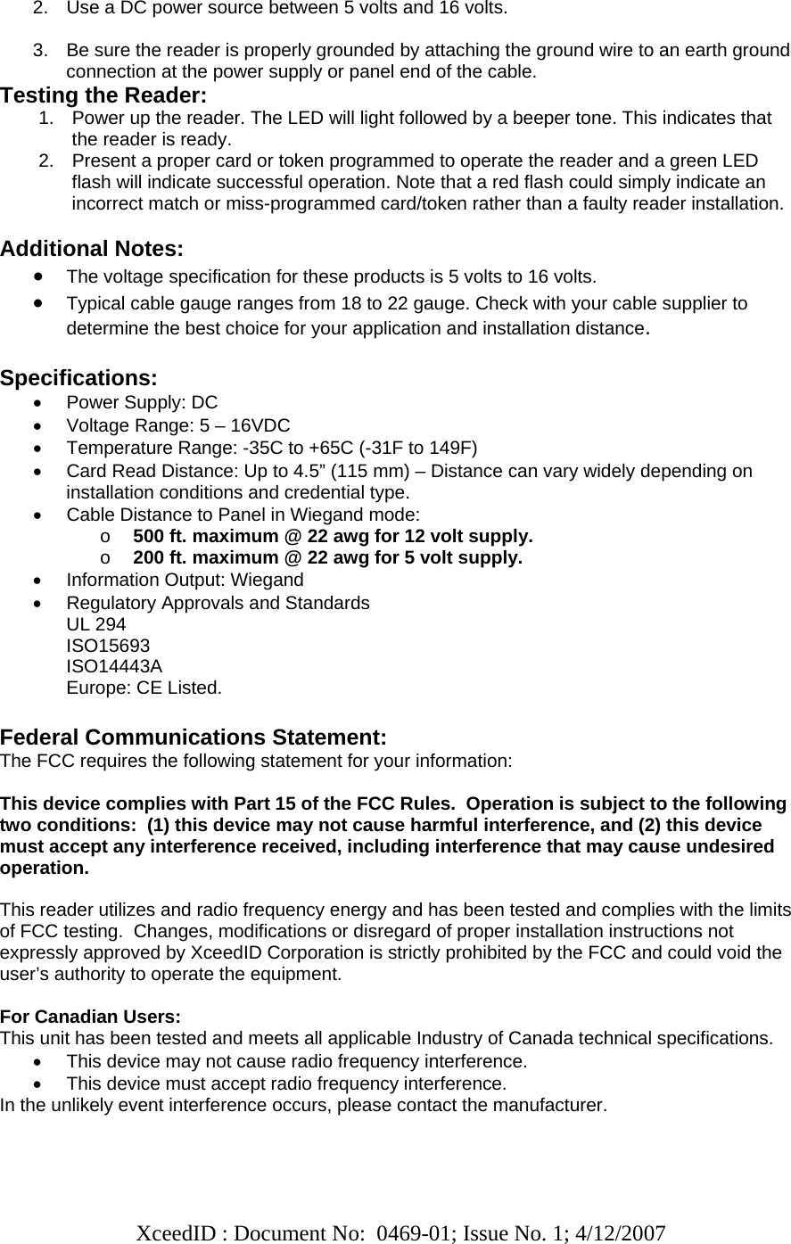   XceedID : Document No:  0469-01; Issue No. 1; 4/12/2007    2.  Use a DC power source between 5 volts and 16 volts.  3.  Be sure the reader is properly grounded by attaching the ground wire to an earth ground connection at the power supply or panel end of the cable. Testing the Reader: 1.  Power up the reader. The LED will light followed by a beeper tone. This indicates that the reader is ready. 2.  Present a proper card or token programmed to operate the reader and a green LED flash will indicate successful operation. Note that a red flash could simply indicate an incorrect match or miss-programmed card/token rather than a faulty reader installation.  Additional Notes: • The voltage specification for these products is 5 volts to 16 volts.  • Typical cable gauge ranges from 18 to 22 gauge. Check with your cable supplier to determine the best choice for your application and installation distance.   Specifications: •  Power Supply: DC  •  Voltage Range: 5 – 16VDC •  Temperature Range: -35C to +65C (-31F to 149F) •  Card Read Distance: Up to 4.5” (115 mm) – Distance can vary widely depending on installation conditions and credential type. •  Cable Distance to Panel in Wiegand mode:  o 500 ft. maximum @ 22 awg for 12 volt supply. o 200 ft. maximum @ 22 awg for 5 volt supply. •  Information Output: Wiegand •  Regulatory Approvals and Standards UL 294 ISO15693 ISO14443A Europe: CE Listed.  Federal Communications Statement: The FCC requires the following statement for your information:  This device complies with Part 15 of the FCC Rules.  Operation is subject to the following two conditions:  (1) this device may not cause harmful interference, and (2) this device must accept any interference received, including interference that may cause undesired operation.  This reader utilizes and radio frequency energy and has been tested and complies with the limits of FCC testing.  Changes, modifications or disregard of proper installation instructions not expressly approved by XceedID Corporation is strictly prohibited by the FCC and could void the user’s authority to operate the equipment.   For Canadian Users: This unit has been tested and meets all applicable Industry of Canada technical specifications. •  This device may not cause radio frequency interference. •  This device must accept radio frequency interference. In the unlikely event interference occurs, please contact the manufacturer.  