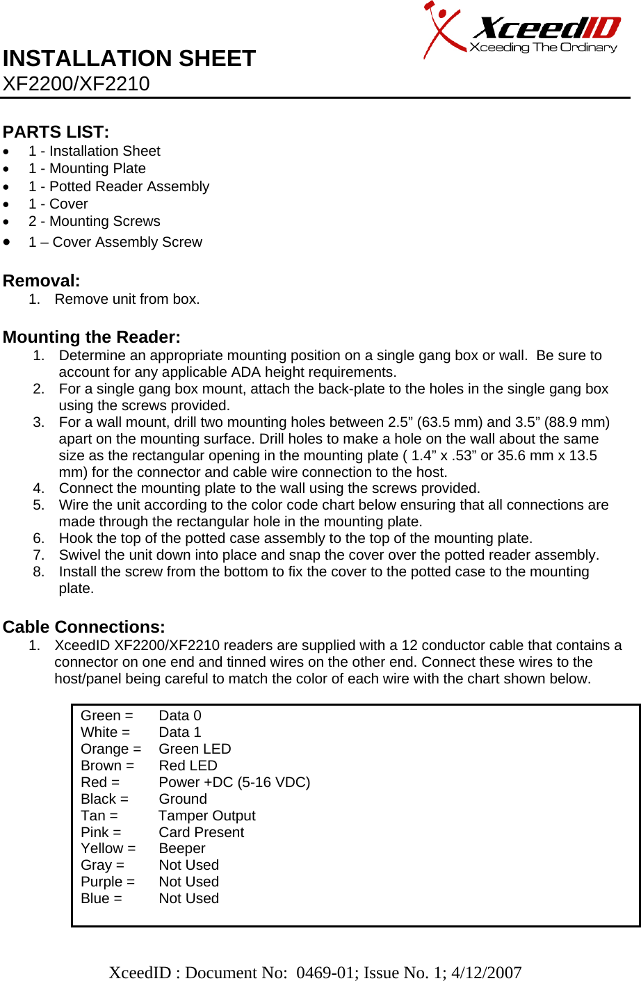   XceedID : Document No:  0469-01; Issue No. 1; 4/12/2007   INSTALLATION SHEET                     XF2200/XF2210  PARTS LIST:      •  1 - Installation Sheet •  1 - Mounting Plate •  1 - Potted Reader Assembly •  1 - Cover •  2 - Mounting Screws • 1 – Cover Assembly Screw   Removal:  1.  Remove unit from box.  Mounting the Reader: 1.  Determine an appropriate mounting position on a single gang box or wall.  Be sure to account for any applicable ADA height requirements. 2.  For a single gang box mount, attach the back-plate to the holes in the single gang box using the screws provided.  3.  For a wall mount, drill two mounting holes between 2.5” (63.5 mm) and 3.5” (88.9 mm) apart on the mounting surface. Drill holes to make a hole on the wall about the same size as the rectangular opening in the mounting plate ( 1.4” x .53” or 35.6 mm x 13.5 mm) for the connector and cable wire connection to the host.  4.  Connect the mounting plate to the wall using the screws provided. 5.  Wire the unit according to the color code chart below ensuring that all connections are made through the rectangular hole in the mounting plate.   6.  Hook the top of the potted case assembly to the top of the mounting plate. 7.  Swivel the unit down into place and snap the cover over the potted reader assembly. 8.  Install the screw from the bottom to fix the cover to the potted case to the mounting plate.  Cable Connections: 1.  XceedID XF2200/XF2210 readers are supplied with a 12 conductor cable that contains a connector on one end and tinned wires on the other end. Connect these wires to the host/panel being careful to match the color of each wire with the chart shown below.             Green =   Data 0 White =   Data 1 Orange =   Green LED Brown =   Red LED Red =   Power +DC (5-16 VDC) Black =   Ground Tan =          Tamper Output Pink =   Card Present Yellow =   Beeper Gray =  Not Used    Purple =   Not Used Blue =   Not Used  