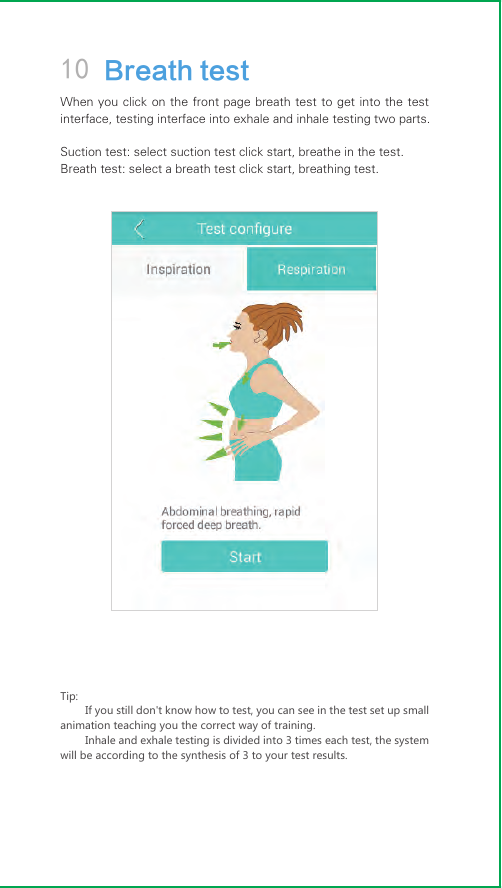 10 Breath testWhen you click on the front  page  breath test to get into  the  test interface, testing interface into exhale and inhale testing two parts.Suction test: select suction test click start, breathe in the test.Breath test: select a breath test click start, breathing test.Tip:If you still don&apos;t know how to test, you can see in the test set up small animation teaching you the correct way of training.Inhale and exhale testing is divided into 3 times each test, the system will be according to the synthesis of 3 to your test results.