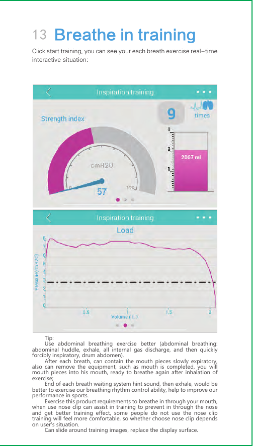 13 Breathe in trainingClick start training, you can see your each breath exercise real-time interactive situation:Tip:Use abdominal breathing exercise better (abdominal breathing: abdominal huddle, exhale, all internal gas discharge, and then quickly forcibly inspiratory, drum abdomen).After each breath, can contain the mouth pieces slowly expiratory, also can remove the equipment, such as mouth is completed, you will mouth pieces into his mouth, ready to breathe again after inhalation of exercise;End of each breath waiting system hint sound, then exhale, would be better to exercise our breathing rhythm control ability, help to improve our performance in sports.Exercise this product requirements to breathe in through your mouth, when use nose clip can assist in training to prevent in through the nose and get better training effect, some people do not use the nose clip training will feel more comfortable, so whether choose nose clip depends on user&apos;s situation.Can slide around training images, replace the display surface.