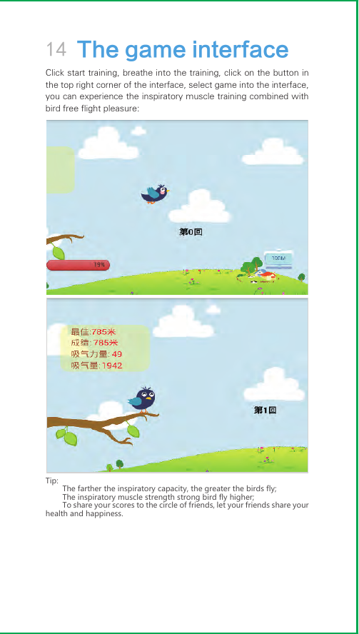 14 The game interfaceClick start training, breathe into the training, click on the button in the top right corner of the interface, select game into the interface, you can experience the inspiratory muscle training combined with bird free flight pleasure:Tip:The farther the inspiratory capacity, the greater the birds fly;The inspiratory muscle strength strong bird fly higher;To share your scores to the circle of friends, let your friends share your health and happiness.