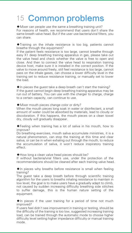 15 Common problems◆Mixer can people use the same a breathing training unit?For reasons of health, we recommend that users don&apos;t share the same breath valve head. But if the user use bacteria/viral filters, you can share.◆Training  on  the  inhale  resistance  is  too  big,  patients  cannot breathe through the equipment?If the patient feels resistance is too large, cannot breathe through easy X1 deep breathing training apparatus in gas, please take out the valve  head  and  check  whether  the  valve  is  free  to  open  and close.  And  then  to  connect  the  valve  head  to  respiration  training device host, make sure it is installed in the correct position. If the valve to move around freely, still feel resistance is too large, cannot pass on the inhale gases, can choose a lower difficulty level in the training set to reduce resistance training, or manually set to lower the load.◆In pieces the guest take a deep breath can&apos;t start the training?If the guest cannot begin deep breathing training apparatus may be run out of battery. You can use with the charger to charge, charge to a certain capacity, can continue to use.◆Mixer mouth pieces change color or dirty?When the mouth pieces long soak in water or disinfectant, a small amount of water could be absorbed by materials, lead to cloudy or discoloration. If this happens,  the mouth pieces  on  a clean towel dry, cloudy will gradually disappear.◆Feeling  when  training  has  a  lot  of  saliva  in  his  mouth,  how  to improve?Do breathing exercises, mouth saliva accumulate ministries, it is a natural  phenomenon,  can  stop  the  training  at  this  time  and  clear saliva, or can be in when exhaling out through the mouth, to reduce the  accumulation  of  saliva,  it  won&apos;t  reduce  inspiratory  training effect.◆How long a clean valve head pieces should be?If  without  bacteria/viral  filters  use,  under  the  protection  of  the recommendations should be cleaned after each training valve head.◆In  pieces  why  breaths  before  resistance  is  small  when  feeling training?The  guest  take  a  deep  breath  before  through  scientific  training algorithm for the users to breaths inhaling resistance to maintain in low level, the goal is to make users have a gradually adapt to climb, not caused by sudden increasing difficulty breathing side stitches to  suffer  damage,  this  is  the  human  nature  setting  of  the equipment.◆In  pieces  if  the  user  training  for  a  period  of  time  not  much improved?If users feel didn&apos;t see improvement in training or testing, should be the difficulty of the training is too low, suggested increasing training load, can be trained through the automatic mode to choose higher difficulty level setting higher impedance difficulty or manual training mode.