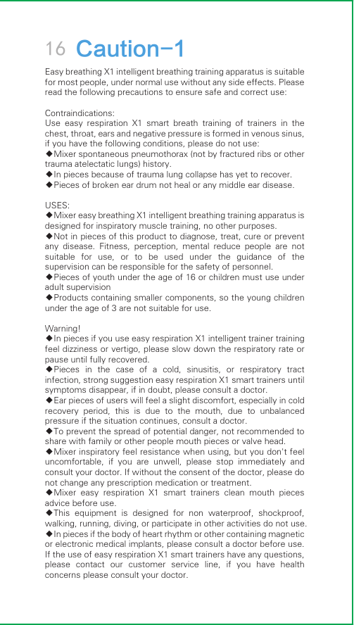 16 Caution-1Easy breathing X1 intelligent breathing training apparatus is suitable for most people, under normal use without any side effects. Please read the following precautions to ensure safe and correct use:Contraindications:Use  easy  respiration  X1  smart  breath  training  of  trainers  in  the chest, throat, ears and negative pressure is formed in venous sinus, if you have the following conditions, please do not use:◆Mixer spontaneous pneumothorax (not by fractured ribs or other trauma atelectatic lungs) history.◆In pieces because of trauma lung collapse has yet to recover.◆Pieces of broken ear drum not heal or any middle ear disease.USES:◆Mixer easy breathing X1 intelligent breathing training apparatus is designed for inspiratory muscle training, no other purposes.◆Not in pieces of this product to diagnose, treat, cure or prevent any  disease.  Fitness,  perception,  mental  reduce  people  are  not suitable  for  use,  or  to  be  used  under  the  guidance  of  the supervision can be responsible for the safety of personnel.◆Pieces of youth under the age of 16 or children must use under adult supervision◆Products containing smaller components, so the young children under the age of 3 are not suitable for use.Warning!◆In pieces if you use easy respiration X1 intelligent trainer training feel dizziness or vertigo, please slow down the respiratory rate or pause until fully recovered.◆Pieces  in  the  case  of  a  cold,  sinusitis,  or  respiratory  tract infection, strong suggestion easy respiration X1 smart trainers until symptoms disappear, if in doubt, please consult a doctor.◆Ear pieces of users will feel a slight discomfort, especially in cold recovery  period,  this  is  due  to  the  mouth,  due  to  unbalanced pressure if the situation continues, consult a doctor.◆To prevent the spread of potential danger, not recommended to share with family or other people mouth pieces or valve head.◆Mixer inspiratory feel resistance when using, but you don&apos;t feel uncomfortable,  if  you  are  unwell,  please  stop  immediately  and consult your doctor. If without the consent of the doctor, please do not change any prescription medication or treatment.◆Mixer  easy  respiration  X1  smart  trainers  clean  mouth  pieces advice before use.◆This  equipment  is  designed  for  non  waterproof,  shockproof, walking, running, diving, or participate in other activities do not use.◆In pieces if the body of heart rhythm or other containing magnetic or electronic medical implants, please consult a doctor before use. If the use of easy respiration X1 smart trainers have any questions, please  contact  our  customer  service  line,  if  you  have  health concerns please consult your doctor.