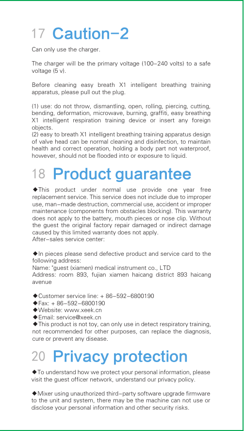 17 Caution-2Can only use the charger.The charger will be the primary voltage (100-240 volts) to  a  safe voltage (5 v).Before  cleaning  easy  breath  X1  intelligent  breathing  training apparatus, please pull out the plug.(1) use: do not throw, dismantling, open, rolling, piercing, cutting, bending, deformation, microwave, burning, graffiti, easy breathing X1  intelligent  respiration  training  device  or  insert  any  foreign objects.(2) easy to breath X1 intelligent breathing training apparatus design of valve head can be normal cleaning and disinfection, to maintain health and  correct operation,  holding a  body part  not waterproof, however, should not be flooded into or exposure to liquid.20 Privacy protection◆To understand how we protect your personal information, please visit the guest officer network, understand our privacy policy.◆Mixer using unauthorized third-party software upgrade firmware to the unit and system, there may be the machine can not use or disclose your personal information and other security risks.18 Product guarantee◆This  product  under  normal  use  provide  one  year  free replacement service. This service does not include due to improper use, man-made destruction, commercial use, accident or improper maintenance (components from obstacles blocking). This warranty does not apply to the battery, mouth pieces or nose clip. Without the  guest  the  original  factory  repair  damaged  or  indirect  damage caused by this limited warranty does not apply.After-sales service center:◆In pieces please send defective product and service card to the following address:Name: &quot;guest (xiamen) medical instrument co., LTDAddress:  room  893,  fujian  xiamen  haicang  district  893  haicang avenue◆Customer service line: + 86-592-6800190◆Fax: + 86-592-6800190◆Website: www.xeek.cn◆Email: service@xeek.cn◆This product is not toy, can only use in detect respiratory training, not recommended for  other  purposes, can  replace  the diagnosis, cure or prevent any disease.
