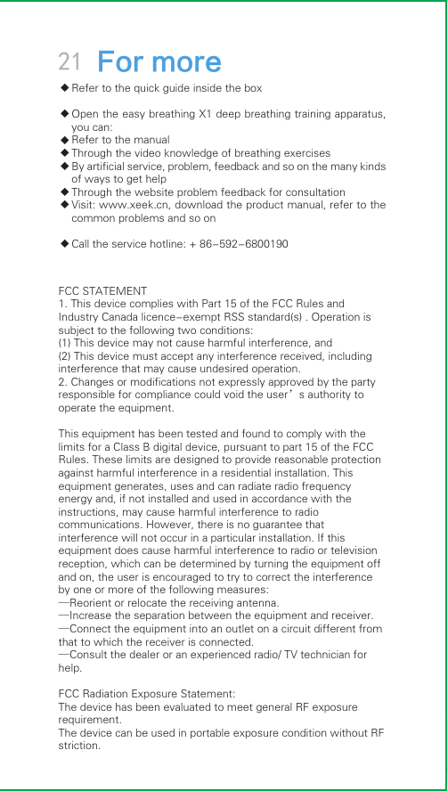 FCC STATEMENT   1. This device complies with Part 15 of the FCC Rules and Industry Canada licence-exempt RSS standard(s) . Operation is subject to the following two conditions:   (1) This device may not cause harmful interference, and   (2) This device must accept any interference received, including interference that may cause undesired operation.   2. Changes or modifications not expressly approved by the party responsible for compliance could void the user’s authority to operate the equipment.      This equipment has been tested and found to comply with the limits for a Class B digital device, pursuant to part 15 of the FCC Rules. These limits are designed to provide reasonable protection against harmful interference in a residential installation. This equipment generates, uses and can radiate radio frequency energy and, if not installed and used in accordance with the instructions, may cause harmful interference to radio communications. However, there is no guarantee that interference will not occur in a particular installation. If this equipment does cause harmful interference to radio or television reception, which can be determined by turning the equipment off and on, the user is encouraged to try to correct the interference by one or more of the following measures:   —Reorient or relocate the receiving antenna.   —Increase the separation between the equipment and receiver.    —Connect the equipment into an outlet on a circuit different from that to which the receiver is connected.    —Consult the dealer or an experienced radio/ TV technician for help.  FCC Radiation Exposure Statement: The device has been evaluated to meet general RF exposure requirement. The device can be used in portable exposure condition without RF striction.◆◆◆◆◆◆◆◆21 For moreRefer to the quick guide inside the boxOpen the easy breathing X1 deep breathing training apparatus, you can:Refer to the manualThrough the video knowledge of breathing exercisesBy artificial service, problem, feedback and so on the many kinds of ways to get helpThrough the website problem feedback for consultationVisit: www.xeek.cn, download the product manual, refer to the common problems and so onCall the service hotline: + 86-592-6800190