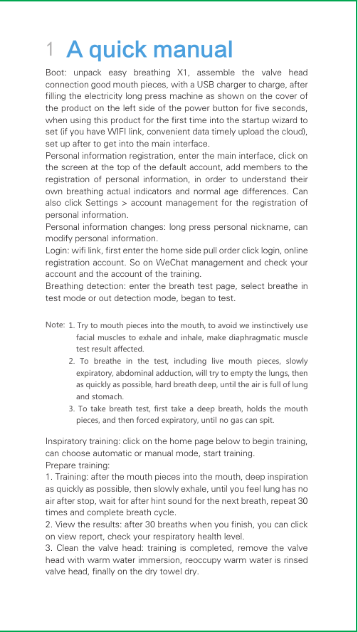 1 A quick manual1. Try to mouth pieces into the mouth, to avoid we instinctively use facial muscles to exhale and inhale, make diaphragmatic muscle test result affected.2. To breathe in the test, including live mouth pieces, slowly expiratory, abdominal adduction, will try to empty the lungs, then as quickly as possible, hard breath deep, until the air is full of lung and stomach.3. To take breath test, first take a deep breath, holds the mouth pieces, and then forced expiratory, until no gas can spit.Boot:  unpack  easy  breathing  X1,  assemble  the  valve  head connection good mouth pieces, with a USB charger to charge, after filling the electricity long press machine as shown on the cover of the product on the left side of the power button for five seconds, when using this product for the first time into the startup wizard to set (if you have WIFI link, convenient data timely upload the cloud), set up after to get into the main interface.Personal information registration, enter the main interface, click on the screen at the top of the default account, add members to the registration  of  personal  information,  in  order  to  understand  their own  breathing actual  indicators and  normal  age  differences.  Can also click  Settings &gt;  account management  for the registration  of personal information.Personal information changes: long press personal nickname, can modify personal information.Login: wifi link, first enter the home side pull order click login, online registration account. So on WeChat management and check your account and the account of the training.Breathing detection: enter the breath test page, select breathe in test mode or out detection mode, began to test. Note:Inspiratory training: click on the home page below to begin training, can choose automatic or manual mode, start training.Prepare training:1. Training: after the mouth pieces into the mouth, deep inspiration as quickly as possible, then slowly exhale, until you feel lung has no air after stop, wait for after hint sound for the next breath, repeat 30 times and complete breath cycle.2. View the results: after 30 breaths when you finish, you can click on view report, check your respiratory health level.3. Clean  the valve  head: training is  completed, remove  the valve head with warm water immersion, reoccupy warm water is rinsed valve head, finally on the dry towel dry.