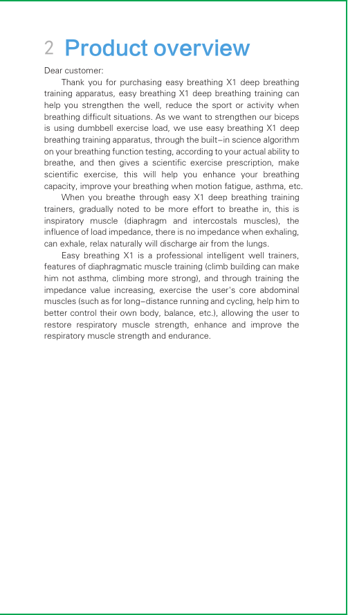 2 Product overviewDear customer:Thank  you  for purchasing  easy  breathing  X1  deep breathing training apparatus,  easy breathing  X1 deep  breathing training  can help  you  strengthen  the  well,  reduce  the  sport  or  activity  when breathing difficult situations. As we want to strengthen our biceps is using  dumbbell  exercise  load,  we  use  easy  breathing  X1  deep breathing training apparatus, through the built-in science algorithm on your breathing function testing, according to your actual ability to breathe,  and  then  gives  a  scientific  exercise  prescription,  make scientific  exercise,  this  will  help  you  enhance  your  breathing capacity, improve your breathing when motion fatigue, asthma, etc.When  you  breathe  through  easy  X1  deep  breathing  training trainers,  gradually  noted  to  be  more  effort  to  breathe  in,  this  is inspiratory  muscle  (diaphragm  and  intercostals  muscles),  the influence of load impedance, there is no impedance when exhaling, can exhale, relax naturally will discharge air from the lungs.Easy  breathing  X1  is  a  professional  intelligent  well  trainers, features of diaphragmatic muscle training (climb building can make him  not  asthma,  climbing  more  strong),  and  through  training  the impedance  value  increasing,  exercise  the  user&apos;s  core  abdominal muscles (such as for long-distance running and cycling, help him to better control their own body, balance, etc.), allowing the user to restore  respiratory  muscle  strength,  enhance  and  improve  the respiratory muscle strength and endurance.