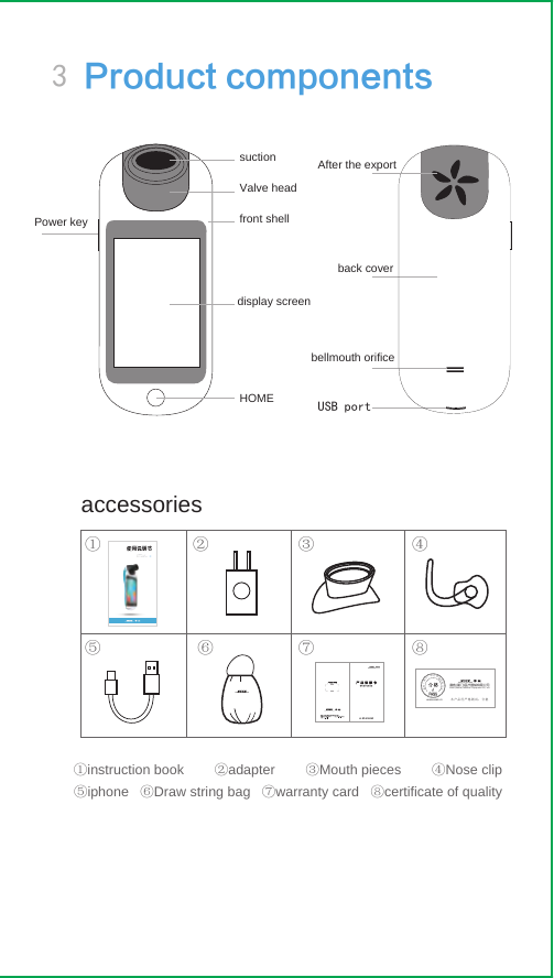 Valve headfront shellsuction After the exportback coverbellmouth orificeUSB portPower keyHOMEdisplay screenaccessories①instruction book        ②adapter        ③Mouth pieces        ④Nose clip⑤iphone   ⑥Draw string bag   ⑦warranty card   ⑧certificate of quality ① ② ③ ④⑤⑥ ⑦ ⑧3 Product components赛客(厦门)医疗器械有限公司Xeek (Xiamen) Medical  Equipment Co., Ltd本产品经严格测试：合格www.xeek.cn赛客（厦门）医疗器械有限公司