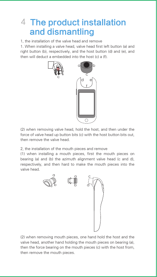 4 The product installation    and dismantling 1, the installation of the valve head and remove1. When installing a valve head, valve head first left button (a) and right button (b), respectively, and the host button (d) and (e), and then will deduct a embedded into the host (c) a (f).(2) when removing valve head, hold the host, and then under the force of valve head up button bits (c) with the host button bits out, then remove the valve head.2, the installation of the mouth pieces and remove(1)  when  installing  a  mouth  pieces,  first  the  mouth  pieces  on bearing  (a)  and  (b)  the  azimuth  alignment  valve  head  (c  and  d), respectively,  and  then  hard  to  make  the  mouth  pieces  into  the valve head.(2) when removing mouth pieces, one hand hold the host and the valve head, another hand holding the mouth pieces on bearing (a), then the force bearing on the mouth pieces (c) with the host from, then remove the mouth pieces.aabbcdad efbccb