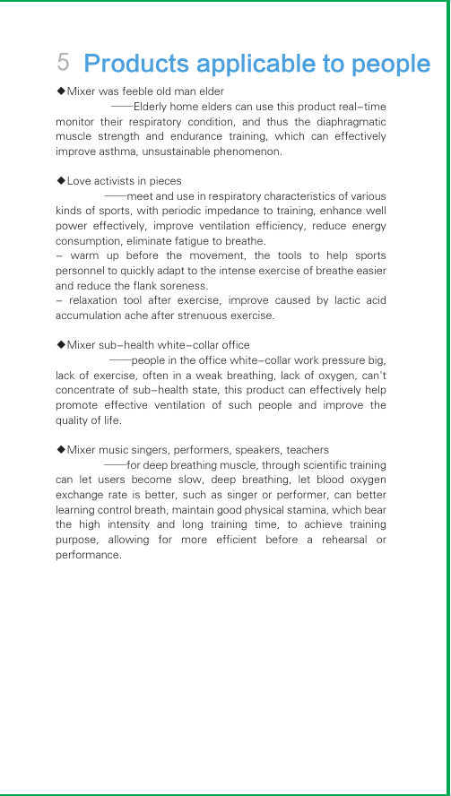 5 Products applicable to people◆Mixer was feeble old man elder                  ——Elderly home elders can use this product real-time monitor  their  respiratory  condition,  and  thus  the  diaphragmatic muscle  strength  and  endurance  training,  which  can  effectively improve asthma, unsustainable phenomenon.◆Love activists in pieces                  ——meet and use in respiratory characteristics of various kinds of sports, with periodic impedance to training, enhance well power  effectively,  improve  ventilation  efficiency,  reduce  energy consumption, eliminate fatigue to breathe.-  warm  up  before  the  movement,  the  tools  to  help  sports personnel to quickly adapt to the intense exercise of breathe easier and reduce the flank soreness.-  relaxation  tool  after  exercise,  improve  caused  by  lactic  acid accumulation ache after strenuous exercise.◆Mixer sub-health white-collar office                  ——people in the office white-collar work pressure big, lack of  exercise, often  in a  weak breathing,  lack of  oxygen, can&apos;t concentrate of sub-health state, this product can effectively help promote  effective  ventilation  of  such  people  and  improve  the quality of life.◆Mixer music singers, performers, speakers, teachers                  ——for deep breathing muscle, through scientific training can  let  users  become  slow,  deep  breathing,  let  blood  oxygen exchange  rate  is  better,  such  as  singer  or  performer,  can  better learning control breath, maintain good physical stamina, which bear the  high  intensity  and  long  training  time,  to  achieve  training purpose,  allowing  for  more  efficient  before  a  rehearsal  or performance.