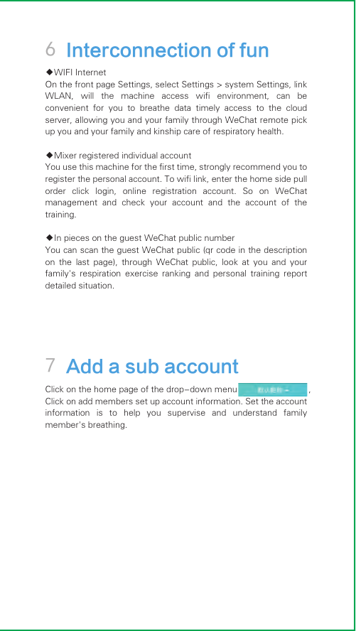7 Add a sub account6 Interconnection of fun◆WIFI InternetOn the front page Settings, select Settings &gt; system Settings, link WLAN,  will  the  machine  access  wifi  environment,  can  be convenient  for  you  to  breathe  data  timely  access  to  the  cloud server, allowing you and your family through WeChat remote pick up you and your family and kinship care of respiratory health.◆Mixer registered individual accountYou use this machine for the first time, strongly recommend you to register the personal account. To wifi link, enter the home side pull order  click  login,  online  registration  account.  So  on  WeChat management  and  check  your  account  and  the  account  of  the training.◆In pieces on the guest WeChat public numberYou can scan the guest WeChat public (qr code in the description on  the  last  page),  through  WeChat  public,  look  at  you  and  your family&apos;s  respiration  exercise  ranking  and  personal  training  report detailed situation.Click on the home page of the drop-down menu                             ,Click on add members set up account information. Set the account information  is  to  help  you  supervise  and  understand  family member&apos;s breathing.