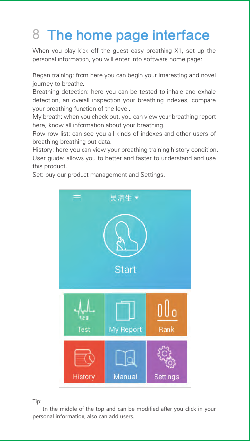 8 The home page interfaceWhen  you  play  kick  off  the  guest  easy  breathing  X1,  set  up  the personal information, you will enter into software home page:Began training: from here you can begin your interesting and novel journey to breathe.Breathing detection: here you  can be tested  to  inhale and exhale detection,  an  overall  inspection  your  breathing  indexes,  compare your breathing function of the level.My breath: when you check out, you can view your breathing report here, know all information about your breathing.Row row list: can see you all kinds of indexes and other users of breathing breathing out data.History: here you can view your breathing training history condition.User guide: allows you to better and faster to understand and use this product.Set: buy our product management and Settings.Tip:In the middle of the top and can be modified after you click in your personal information, also can add users.