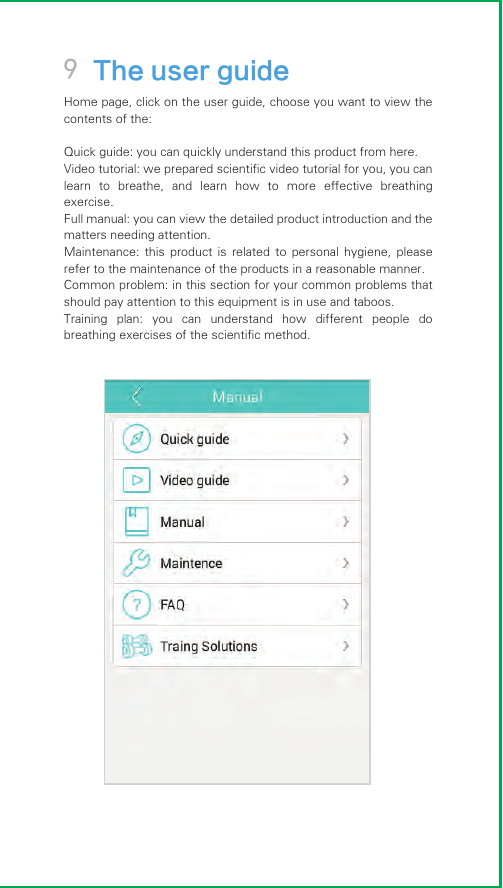 9 The user guideHome page, click on the user guide, choose you want to view the contents of the:Quick guide: you can quickly understand this product from here.Video tutorial: we prepared scientific video tutorial for you, you can learn  to  breathe,  and  learn  how  to  more  effective  breathing exercise.Full manual: you can view the detailed product introduction and the matters needing attention.Maintenance:  this  product  is  related  to  personal  hygiene,  please refer to the maintenance of the products in a reasonable manner.Common problem: in this section for your common problems that should pay attention to this equipment is in use and taboos.Training  plan:  you  can  understand  how  different  people  do breathing exercises of the scientific method.