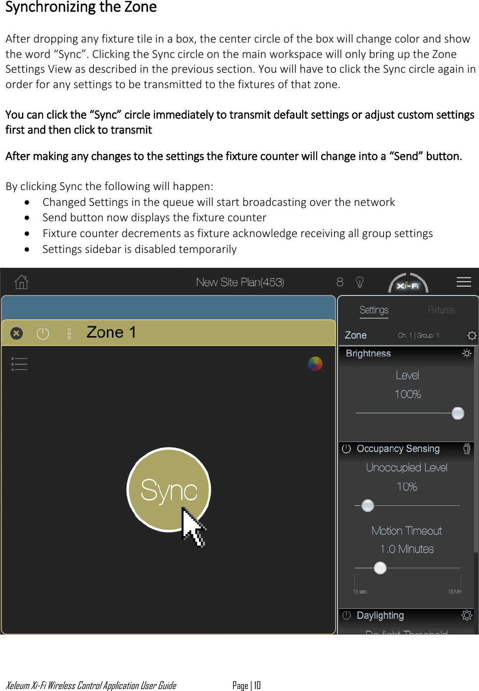Xeleum Xi-Fi Wireless Control Application User Guide Page | 10  Synchronizing the Zone  After dropping any fixture tile in a box, the center circle of the box will change color and show the word &ldquo;Sync&rdquo;. Clicking the Sync circle on the main workspace will only bring up the Zone Settings View as described in the previous section. You will have to click the Sync circle again in order for any settings to be transmitted to the fixtures of that zone.  You can click the &ldquo;Sync&rdquo; circle immediately to transmit default settings or adjust custom settings first and then click to transmit  After making any changes to the settings the fixture counter will change into a &ldquo;Send&rdquo; button.   By clicking Sync the following will happen:  &bull; Changed Settings in the queue will start broadcasting over the network  &bull; Send button now displays the fixture counter &bull; Fixture counter decrements as fixture acknowledge receiving all group settings   &bull; Settings sidebar is disabled temporarily     