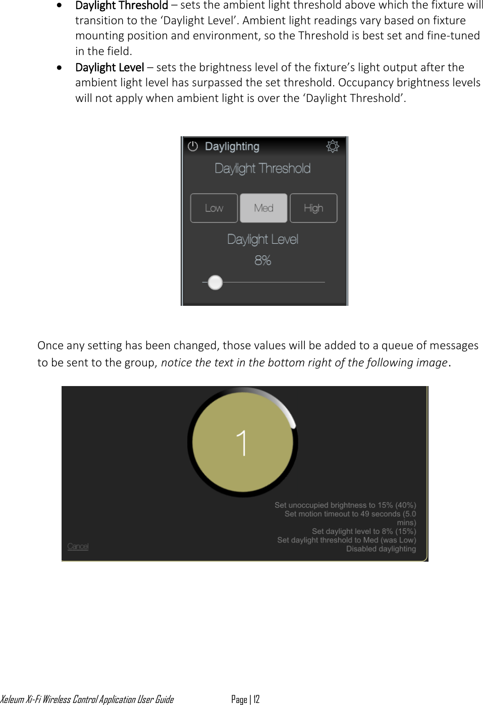 Xeleum Xi-Fi Wireless Control Application User Guide Page | 12  &bull; Daylight Threshold &ndash; sets the ambient light threshold above which the fixture will transition to the &lsquo;Daylight Level&rsquo;. Ambient light readings vary based on fixture mounting position and environment, so the Threshold is best set and fine-tuned in the field.  &bull; Daylight Level &ndash; sets the brightness level of the fixture&rsquo;s light output after the ambient light level has surpassed the set threshold. Occupancy brightness levels will not apply when ambient light is over the &lsquo;Daylight Threshold&rsquo;.       Once any setting has been changed, those values will be added to a queue of messages to be sent to the group, notice the text in the bottom right of the following image.      