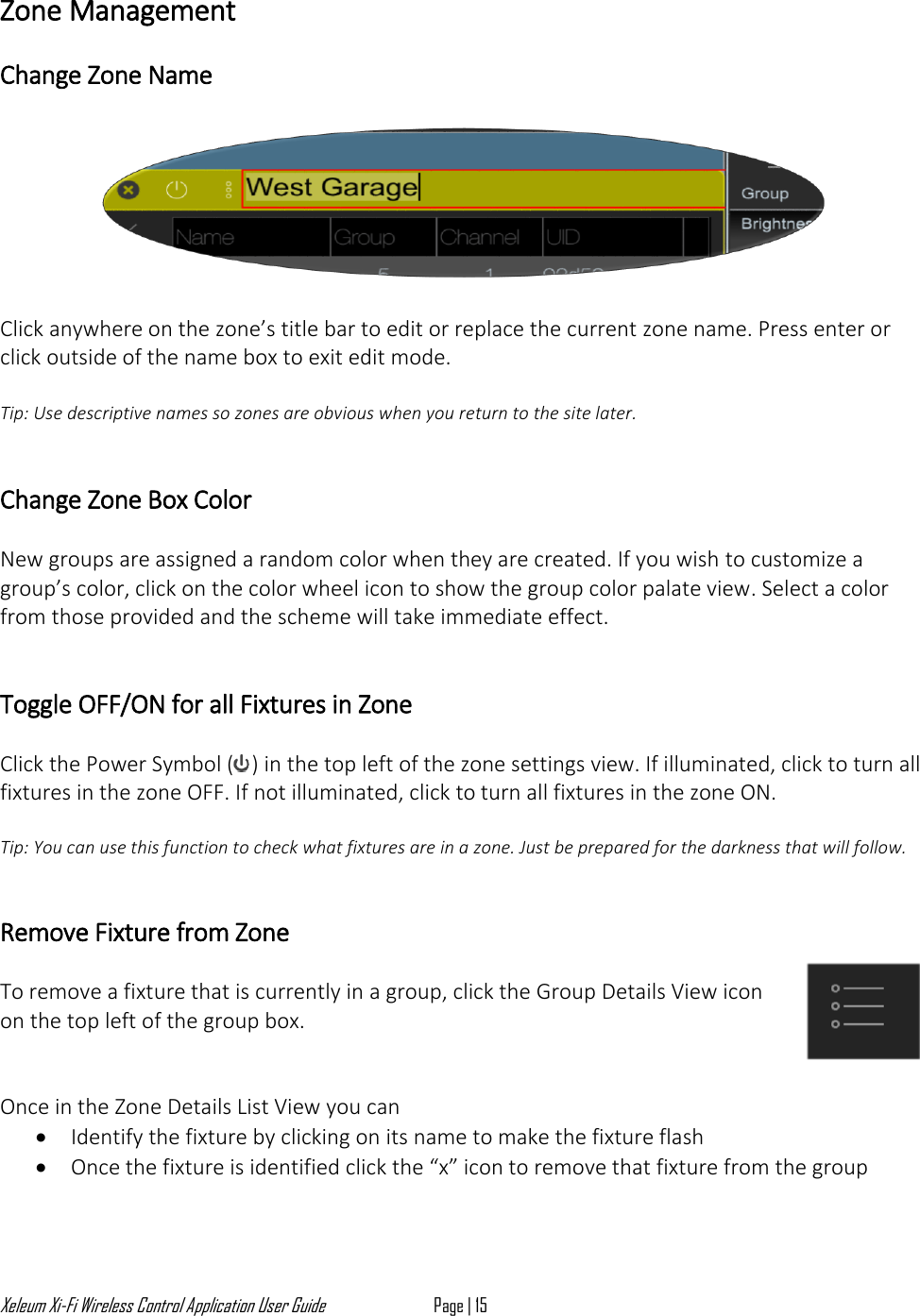 Xeleum Xi-Fi Wireless Control Application User Guide Page | 15  Zone Management   Change Zone Name    Click anywhere on the zone&rsquo;s title bar to edit or replace the current zone name. Press enter or click outside of the name box to exit edit mode.   Tip: Use descriptive names so zones are obvious when you return to the site later.   Change Zone Box Color   New groups are assigned a random color when they are created. If you wish to customize a group&rsquo;s color, click on the color wheel icon to show the group color palate view. Select a color from those provided and the scheme will take immediate effect.   Toggle OFF/ON for all Fixtures in Zone  Click the Power Symbol ( ) in the top left of the zone settings view. If illuminated, click to turn all fixtures in the zone OFF. If not illuminated, click to turn all fixtures in the zone ON.  Tip: You can use this function to check what fixtures are in a zone. Just be prepared for the darkness that will follow.   Remove Fixture from Zone   To remove a fixture that is currently in a group, click the Group Details View icon on the top left of the group box.    Once in the Zone Details List View you can &bull; Identify the fixture by clicking on its name to make the fixture flash &bull; Once the fixture is identified click the &ldquo;x&rdquo; icon to remove that fixture from the group  