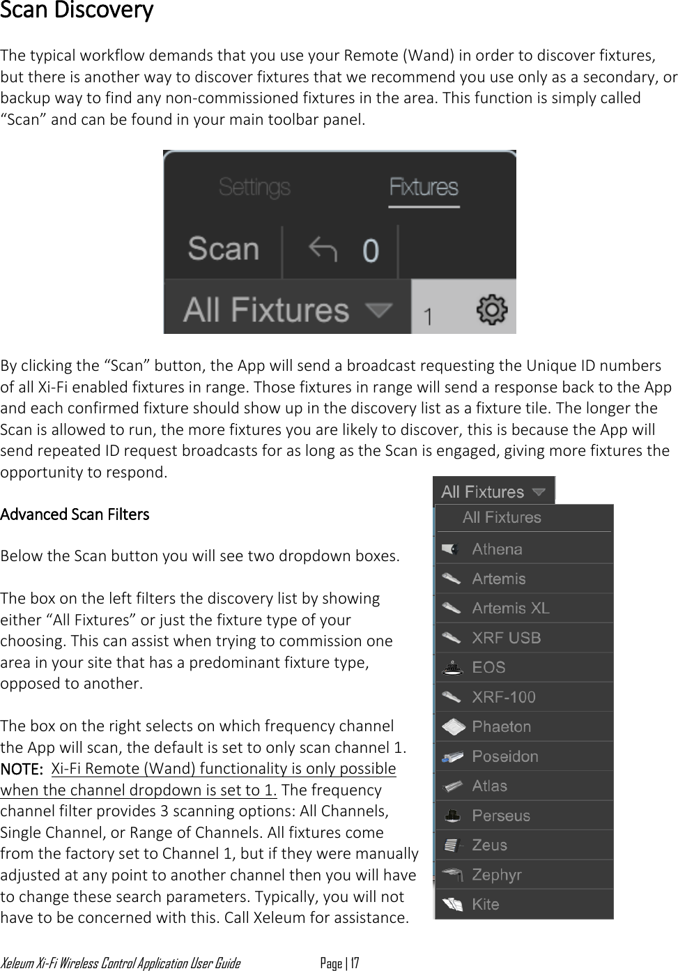 Xeleum Xi-Fi Wireless Control Application User Guide Page | 17  Scan Discovery  The typical workflow demands that you use your Remote (Wand) in order to discover fixtures, but there is another way to discover fixtures that we recommend you use only as a secondary, or backup way to find any non-commissioned fixtures in the area. This function is simply called &ldquo;Scan&rdquo; and can be found in your main toolbar panel.    By clicking the &ldquo;Scan&rdquo; button, the App will send a broadcast requesting the Unique ID numbers of all Xi-Fi enabled fixtures in range. Those fixtures in range will send a response back to the App and each confirmed fixture should show up in the discovery list as a fixture tile. The longer the Scan is allowed to run, the more fixtures you are likely to discover, this is because the App will send repeated ID request broadcasts for as long as the Scan is engaged, giving more fixtures the opportunity to respond.  Advanced Scan Filters  Below the Scan button you will see two dropdown boxes.   The box on the left filters the discovery list by showing either &ldquo;All Fixtures&rdquo; or just the fixture type of your choosing. This can assist when trying to commission one area in your site that has a predominant fixture type, opposed to another.   The box on the right selects on which frequency channel the App will scan, the default is set to only scan channel 1. NOTE:  Xi-Fi Remote (Wand) functionality is only possible when the channel dropdown is set to 1. The frequency channel filter provides 3 scanning options: All Channels, Single Channel, or Range of Channels. All fixtures come from the factory set to Channel 1, but if they were manually adjusted at any point to another channel then you will have to change these search parameters. Typically, you will not have to be concerned with this. Call Xeleum for assistance. 
