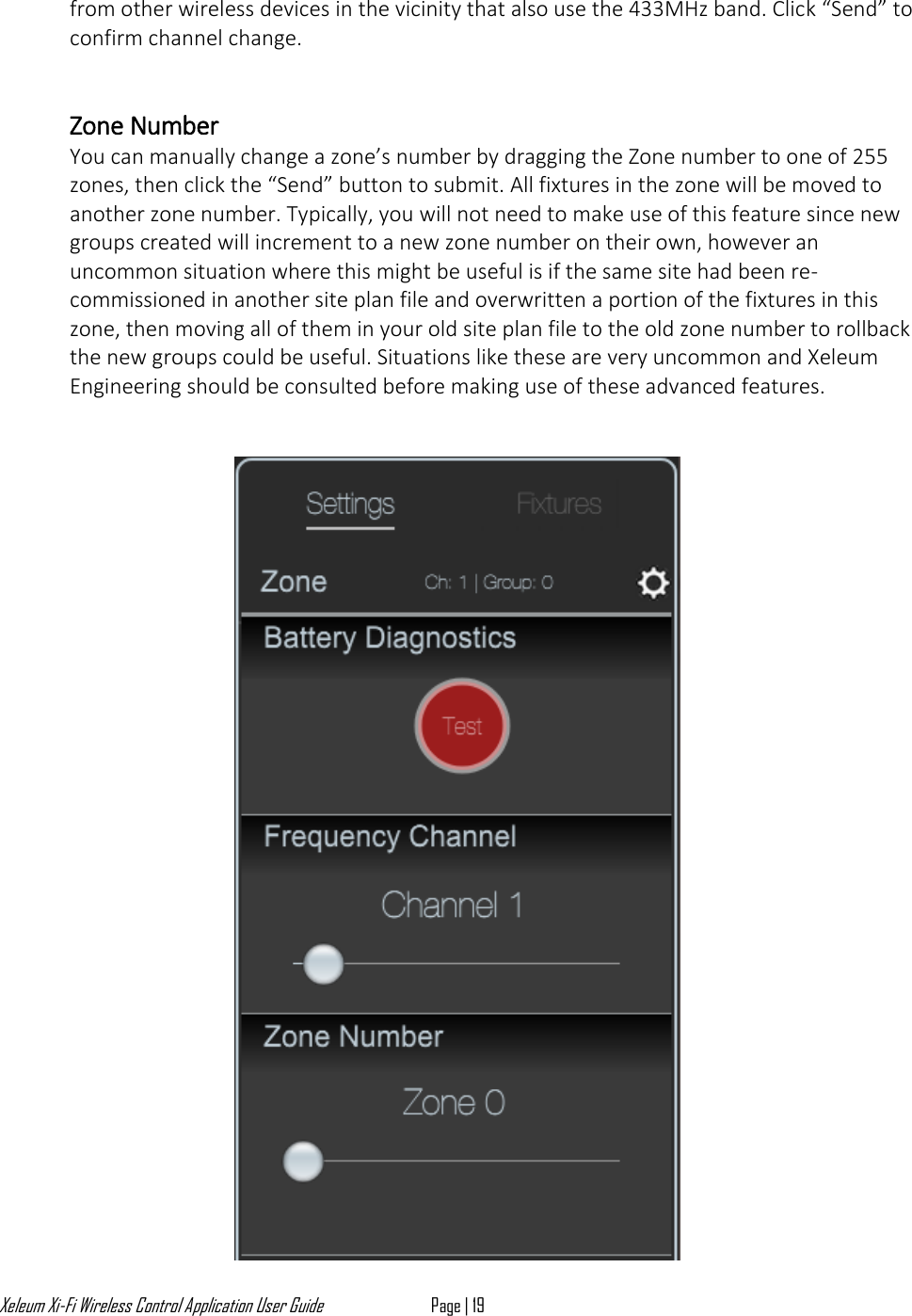 Xeleum Xi-Fi Wireless Control Application User Guide Page | 19  from other wireless devices in the vicinity that also use the 433MHz band. Click &ldquo;Send&rdquo; to confirm channel change.   Zone Number You can manually change a zone&rsquo;s number by dragging the Zone number to one of 255 zones, then click the &ldquo;Send&rdquo; button to submit. All fixtures in the zone will be moved to another zone number. Typically, you will not need to make use of this feature since new groups created will increment to a new zone number on their own, however an uncommon situation where this might be useful is if the same site had been re-commissioned in another site plan file and overwritten a portion of the fixtures in this zone, then moving all of them in your old site plan file to the old zone number to rollback the new groups could be useful. Situations like these are very uncommon and Xeleum Engineering should be consulted before making use of these advanced features.    
