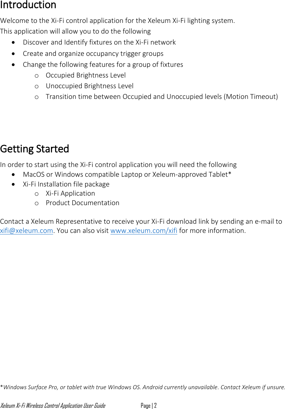 Xeleum Xi-Fi Wireless Control Application User Guide Page | 2   Introduction   Welcome to the Xi-Fi control application for the Xeleum Xi-Fi lighting system. This application will allow you to do the following  &bull; Discover and Identify fixtures on the Xi-Fi network  &bull; Create and organize occupancy trigger groups &bull; Change the following features for a group of fixtures  o Occupied Brightness Level  o Unoccupied Brightness Level  o Transition time between Occupied and Unoccupied levels (Motion Timeout)     Getting Started  In order to start using the Xi-Fi control application you will need the following  &bull; MacOS or Windows compatible Laptop or Xeleum-approved Tablet*  &bull; Xi-Fi Installation file package  o Xi-Fi Application o Product Documentation  Contact a Xeleum Representative to receive your Xi-Fi download link by sending an e-mail to xifi@xeleum.com. You can also visit www.xeleum.com/xifi for more information.                 *Windows Surface Pro, or tablet with true Windows OS. Android currently unavailable. Contact Xeleum if unsure. 