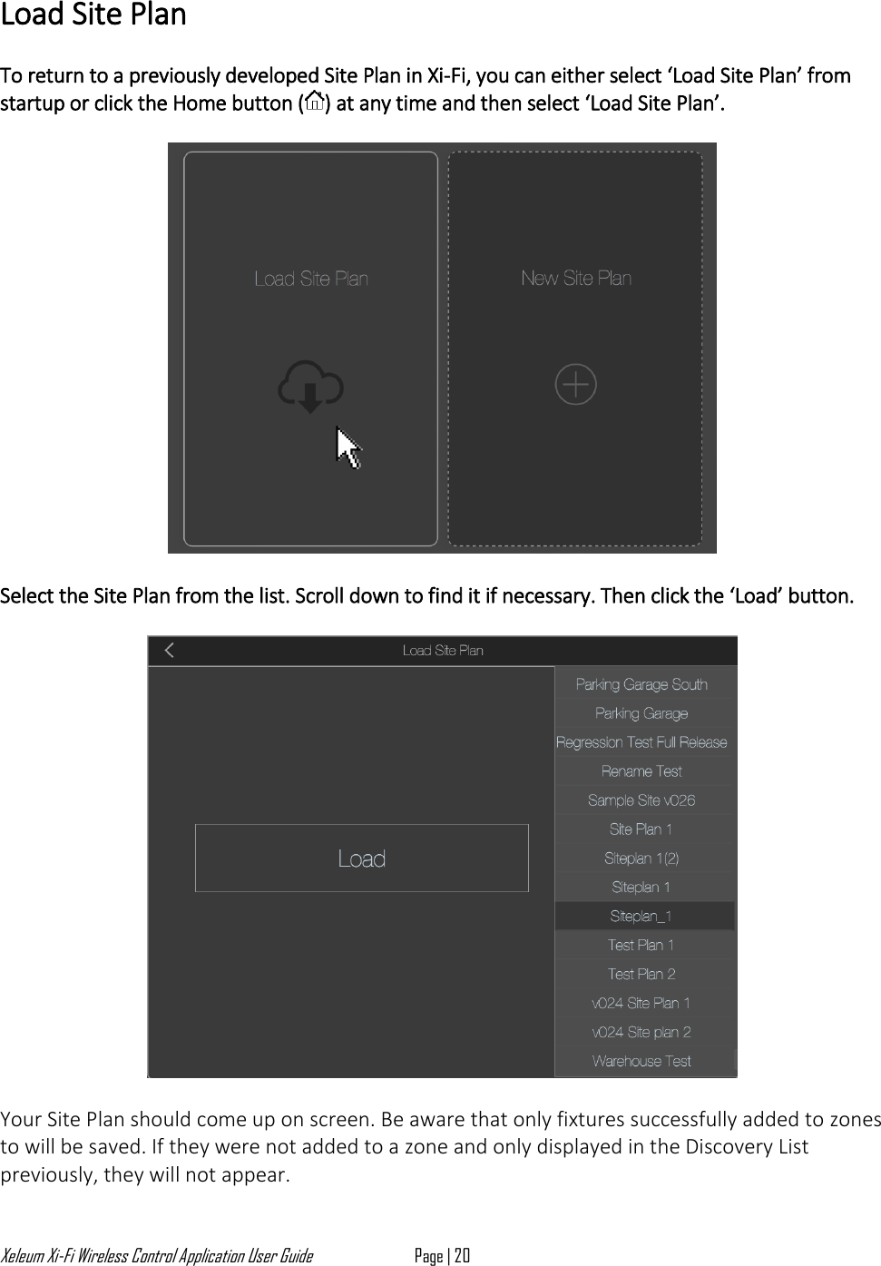 Xeleum Xi-Fi Wireless Control Application User Guide Page | 20  Load Site Plan  To return to a previously developed Site Plan in Xi-Fi, you can either select &lsquo;Load Site Plan&rsquo; from startup or click the Home button ( ) at any time and then select &lsquo;Load Site Plan&rsquo;.     Select the Site Plan from the list. Scroll down to find it if necessary. Then click the &lsquo;Load&rsquo; button.    Your Site Plan should come up on screen. Be aware that only fixtures successfully added to zones to will be saved. If they were not added to a zone and only displayed in the Discovery List previously, they will not appear.  
