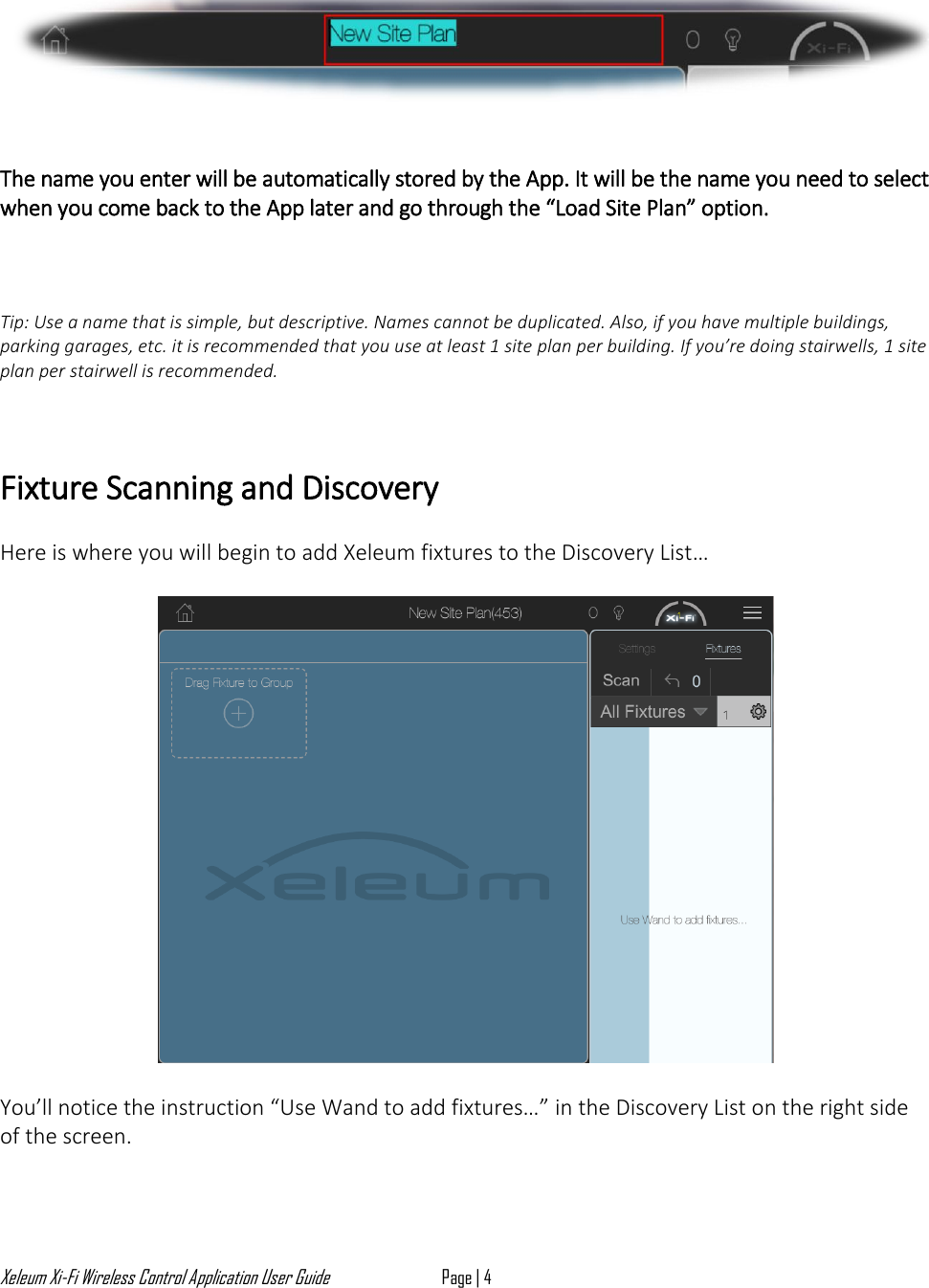 Xeleum Xi-Fi Wireless Control Application User Guide Page | 4      The name you enter will be automatically stored by the App. It will be the name you need to select when you come back to the App later and go through the &ldquo;Load Site Plan&rdquo; option.    Tip: Use a name that is simple, but descriptive. Names cannot be duplicated. Also, if you have multiple buildings, parking garages, etc. it is recommended that you use at least 1 site plan per building. If you&rsquo;re doing stairwells, 1 site plan per stairwell is recommended.   Fixture Scanning and Discovery  Here is where you will begin to add Xeleum fixtures to the Discovery List&hellip;    You&rsquo;ll notice the instruction &ldquo;Use Wand to add fixtures&hellip;&rdquo; in the Discovery List on the right side of the screen.   