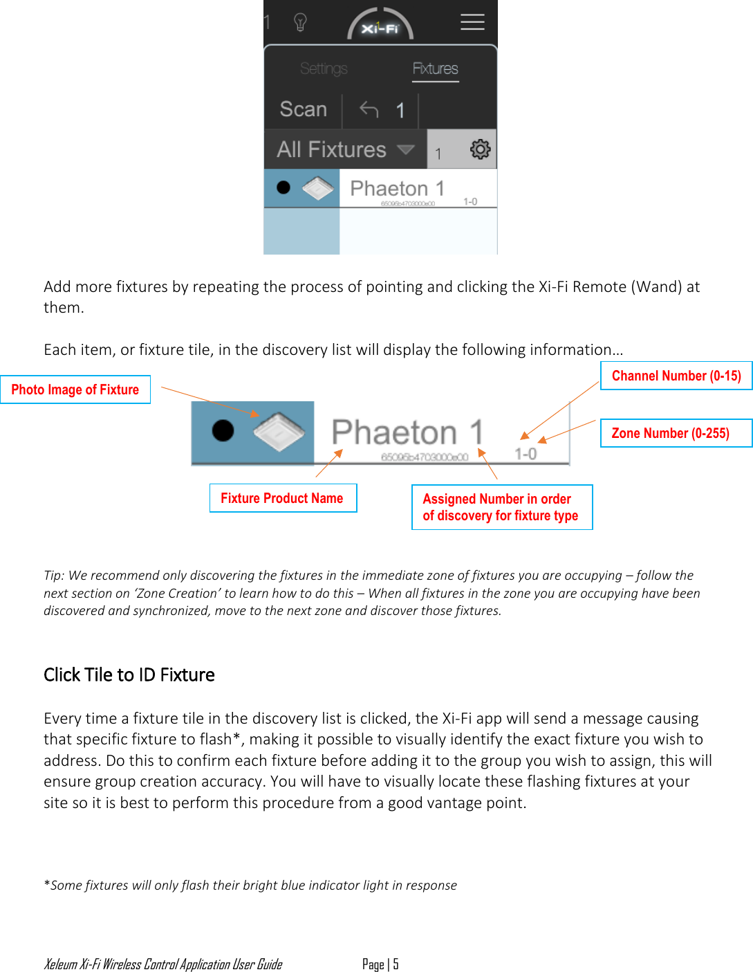Xeleum Xi-Fi Wireless Control Application User Guide Page | 5    Add more fixtures by repeating the process of pointing and clicking the Xi-Fi Remote (Wand) at them.   Each item, or fixture tile, in the discovery list will display the following information&hellip;          Tip: We recommend only discovering the fixtures in the immediate zone of fixtures you are occupying &ndash; follow the next section on &lsquo;Zone Creation&rsquo; to learn how to do this &ndash; When all fixtures in the zone you are occupying have been  discovered and synchronized, move to the next zone and discover those fixtures.   Click Tile to ID Fixture  Every time a fixture tile in the discovery list is clicked, the Xi-Fi app will send a message causing that specific fixture to flash*, making it possible to visually identify the exact fixture you wish to address. Do this to confirm each fixture before adding it to the group you wish to assign, this will ensure group creation accuracy. You will have to visually locate these flashing fixtures at your site so it is best to perform this procedure from a good vantage point.     *Some fixtures will only flash their bright blue indicator light in response Photo Image of Fixture Fixture Product Name Assigned Number in order of discovery for fixture type Channel Number (0-15) Zone Number (0-255) 