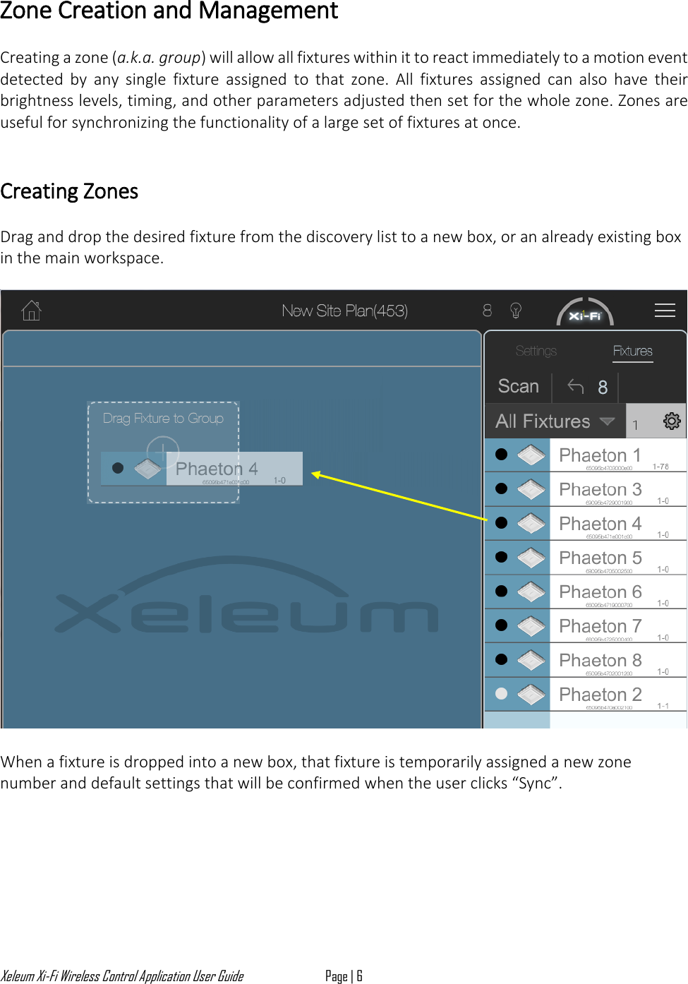 Xeleum Xi-Fi Wireless Control Application User Guide Page | 6  Zone Creation and Management  Creating a zone (a.k.a. group) will allow all fixtures within it to react immediately to a motion event detected  by  any  single  fixture  assigned  to  that  zone.  All  fixtures  assigned  can  also  have  their brightness levels, timing, and other parameters adjusted then set for the whole zone. Zones are useful for synchronizing the functionality of a large set of fixtures at once.    Creating Zones  Drag and drop the desired fixture from the discovery list to a new box, or an already existing box in the main workspace.    When a fixture is dropped into a new box, that fixture is temporarily assigned a new zone number and default settings that will be confirmed when the user clicks &ldquo;Sync&rdquo;. 