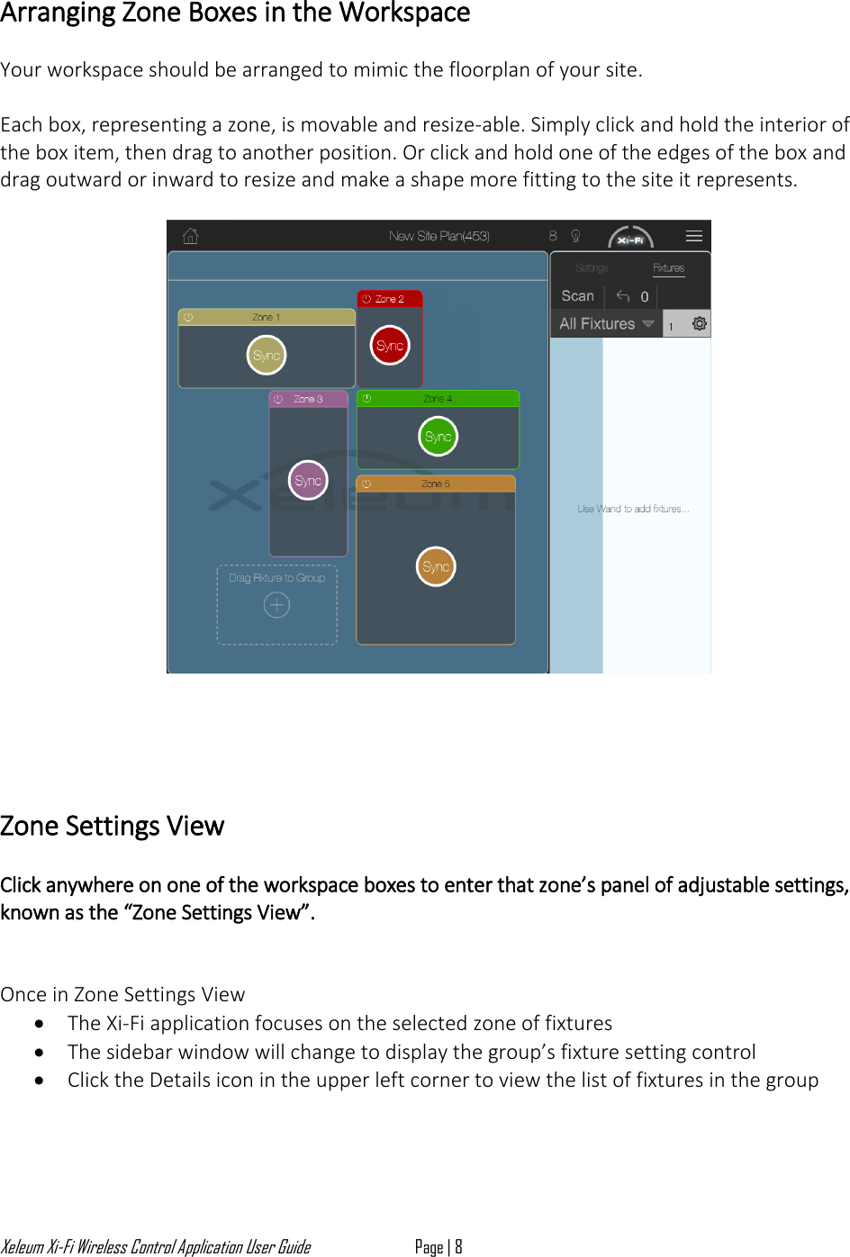 Xeleum Xi-Fi Wireless Control Application User Guide Page | 8  Arranging Zone Boxes in the Workspace  Your workspace should be arranged to mimic the floorplan of your site.  Each box, representing a zone, is movable and resize-able. Simply click and hold the interior of the box item, then drag to another position. Or click and hold one of the edges of the box and drag outward or inward to resize and make a shape more fitting to the site it represents.        Zone Settings View  Click anywhere on one of the workspace boxes to enter that zone&rsquo;s panel of adjustable settings, known as the &ldquo;Zone Settings View&rdquo;.    Once in Zone Settings View &bull; The Xi-Fi application focuses on the selected zone of fixtures &bull; The sidebar window will change to display the group&rsquo;s fixture setting control &bull; Click the Details icon in the upper left corner to view the list of fixtures in the group     