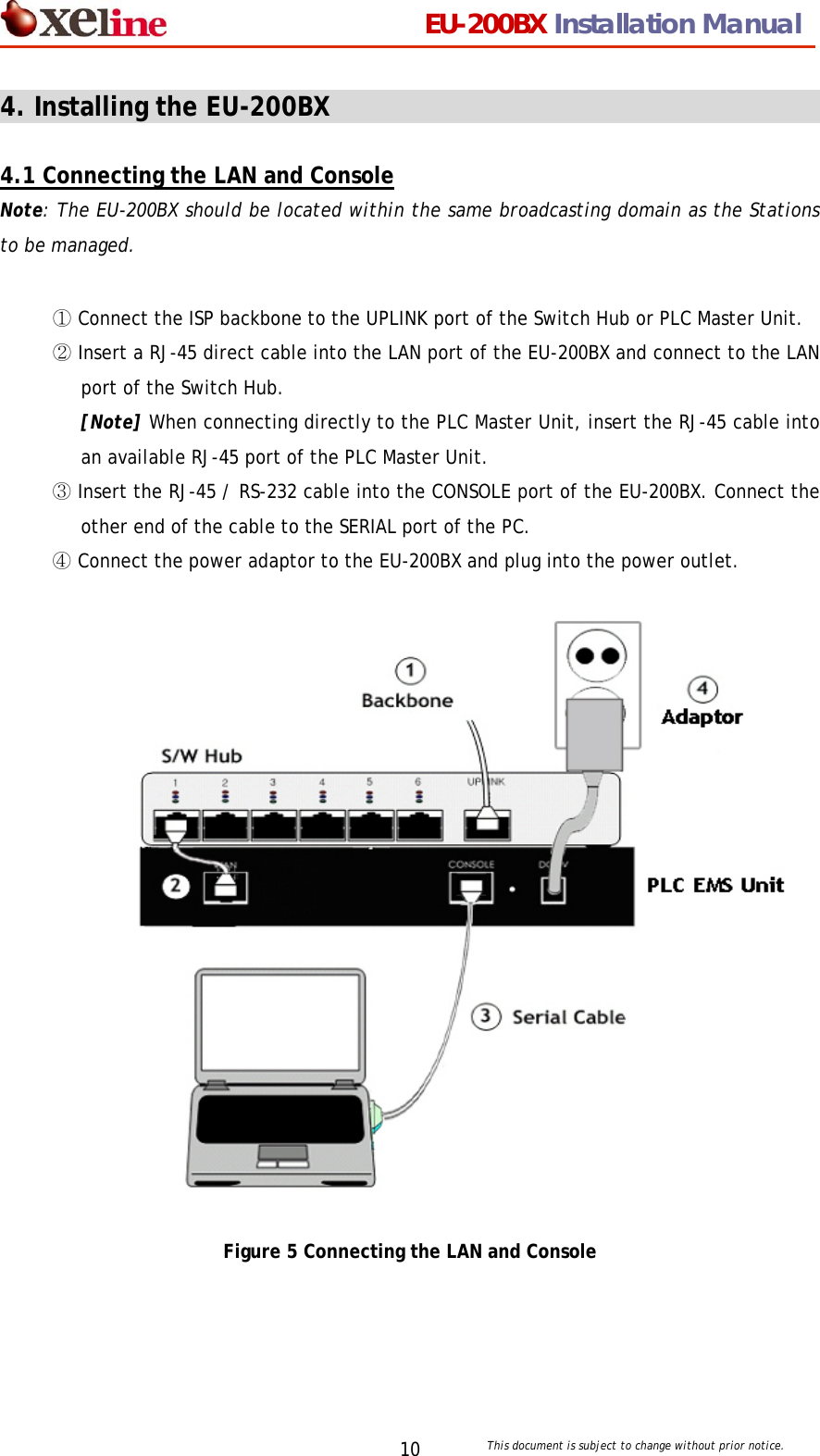                                 EU-200BX Installation Manual     This document is subject to change without prior notice. 104. Installing the EU-200BX                                        4.1 Connecting the LAN and Console Note: The EU-200BX should be located within the same broadcasting domain as the Stations to be managed.    ① Connect the ISP backbone to the UPLINK port of the Switch Hub or PLC Master Unit.   ② Insert a RJ-45 direct cable into the LAN port of the EU-200BX and connect to the LAN port of the Switch Hub. [Note] When connecting directly to the PLC Master Unit, insert the RJ-45 cable into an available RJ-45 port of the PLC Master Unit. ③ Insert the RJ-45 / RS-232 cable into the CONSOLE port of the EU-200BX. Connect the other end of the cable to the SERIAL port of the PC. ④ Connect the power adaptor to the EU-200BX and plug into the power outlet.                    Figure 5 Connecting the LAN and Console   EU-200BXB 