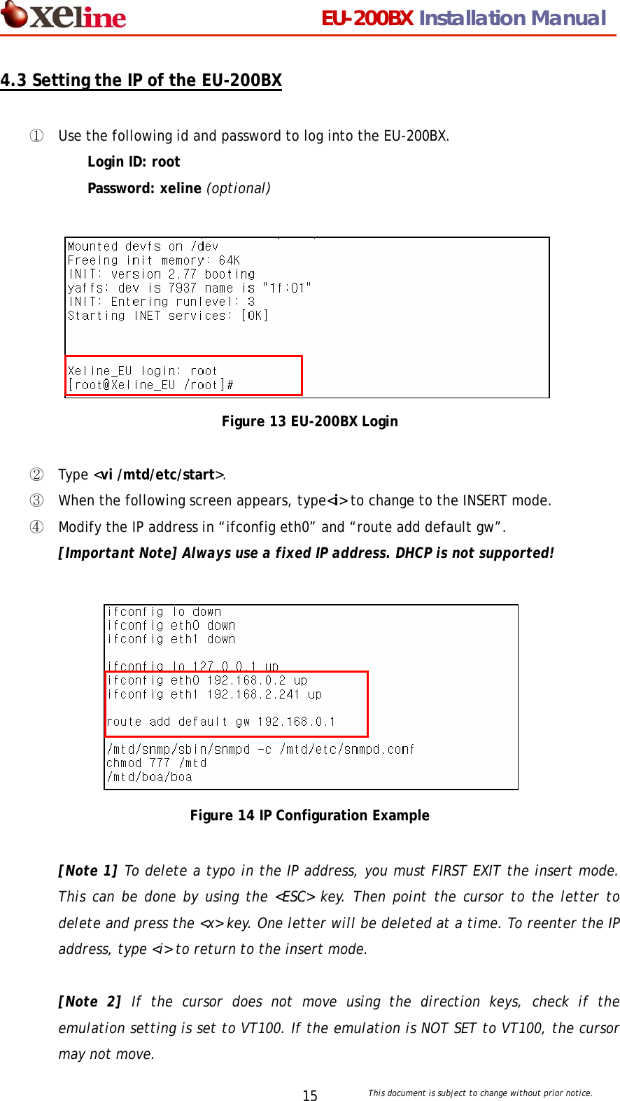                                 EU-200BX Installation Manual     This document is subject to change without prior notice. 154.3 Setting the IP of the EU-200BX  ① Use the following id and password to log into the EU-200BX. Login ID: root Password: xeline (optional)         Figure 13 EU-200BX Login  ② Type <vi /mtd/etc/start>.  ③ When the following screen appears, type<i> to change to the INSERT mode. ④ Modify the IP address in &ldquo;ifconfig eth0&rdquo; and &ldquo;route add default gw&rdquo;.  [Important Note] Always use a fixed IP address. DHCP is not supported!          Figure 14 IP Configuration Example  [Note 1] To delete a typo in the IP address, you must FIRST EXIT the insert mode. This can be done by using the <ESC> key. Then point the cursor to the letter to delete and press the <x> key. One letter will be deleted at a time. To reenter the IP address, type <i> to return to the insert mode.    [Note 2] If the cursor does not move using the direction keys, check if the emulation setting is set to VT100. If the emulation is NOT SET to VT100, the cursor may not move.   