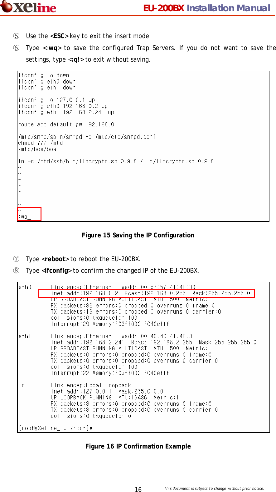                                 EU-200BX Installation Manual     This document is subject to change without prior notice. 16⑤ Use the <ESC> key to exit the insert mode ⑥ Type <:wq> to save the configured Trap Servers. If you do not want to save the settings, type <:q!> to exit without saving.               Figure 15 Saving the IP Configuration  ⑦ Type <reboot> to reboot the EU-200BX. ⑧ Type <ifconfig> to confirm the changed IP of the EU-200BX.               Figure 16 IP Confirmation Example  