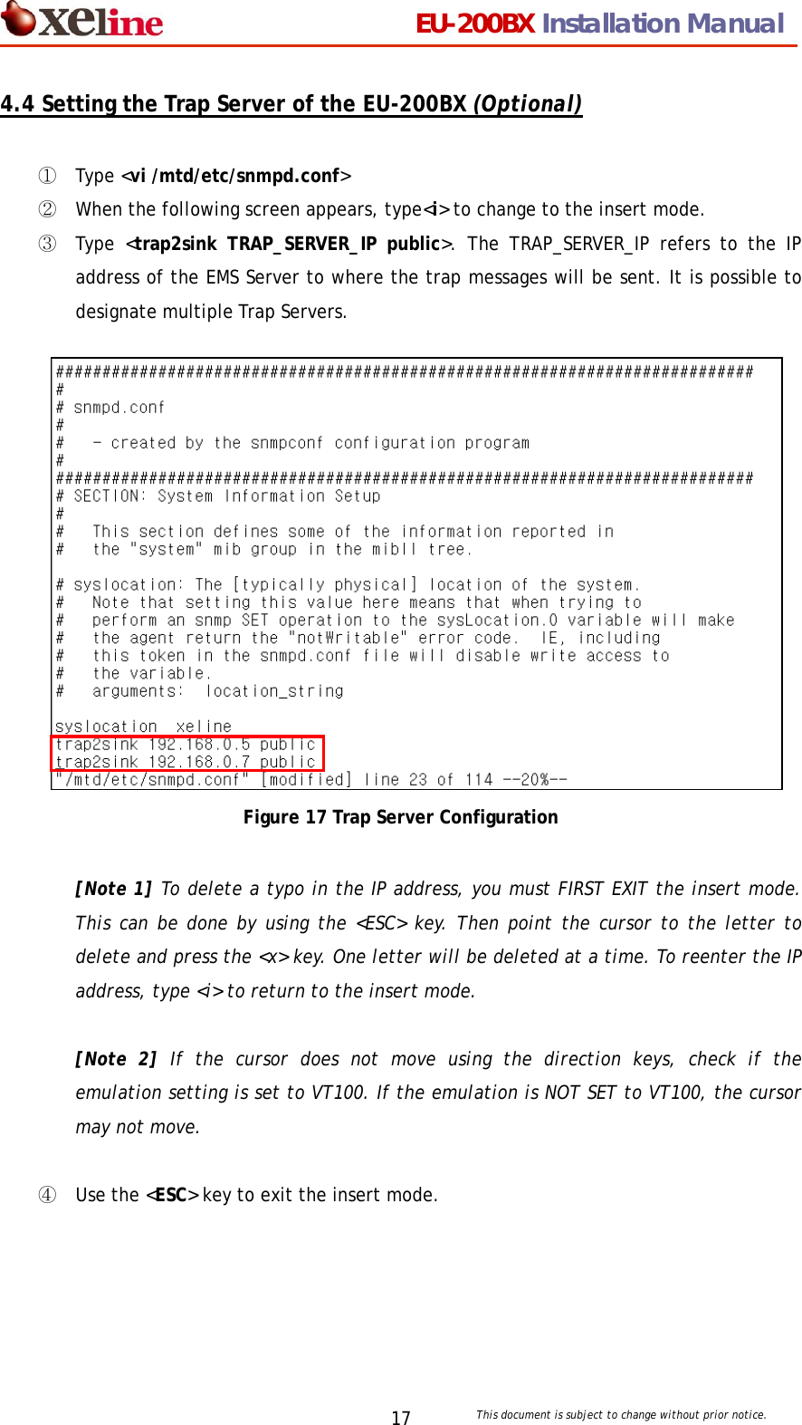                                 EU-200BX Installation Manual     This document is subject to change without prior notice. 174.4 Setting the Trap Server of the EU-200BX (Optional)  ①  Type <vi /mtd/etc/snmpd.conf>  ② When the following screen appears, type<i> to change to the insert mode.   ③ Type <trap2sink TRAP_SERVER_IP public>. The TRAP_SERVER_IP refers to the IP address of the EMS Server to where the trap messages will be sent. It is possible to designate multiple Trap Servers.                 Figure 17 Trap Server Configuration  [Note 1] To delete a typo in the IP address, you must FIRST EXIT the insert mode. This can be done by using the <ESC> key. Then point the cursor to the letter to delete and press the <x> key. One letter will be deleted at a time. To reenter the IP address, type <i> to return to the insert mode.    [Note 2] If the cursor does not move using the direction keys, check if the emulation setting is set to VT100. If the emulation is NOT SET to VT100, the cursor may not move.    ④  Use the <ESC> key to exit the insert mode. 