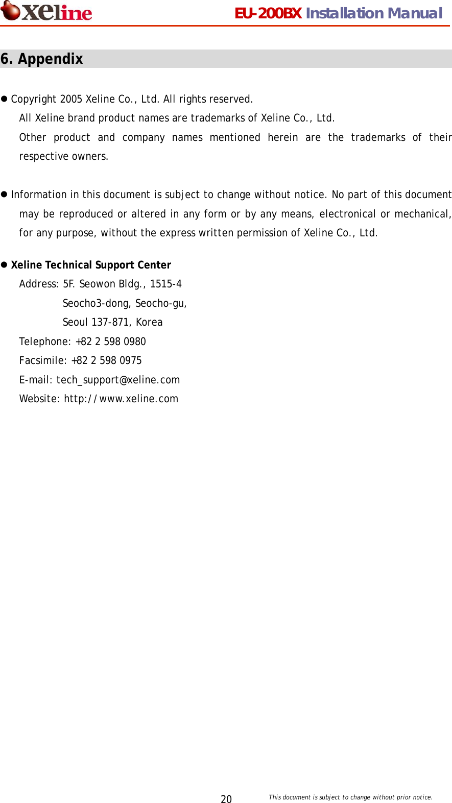                                 EU-200BX Installation Manual     This document is subject to change without prior notice. 206. Appendix                                                      z Copyright 2005 Xeline Co., Ltd. All rights reserved. All Xeline brand product names are trademarks of Xeline Co., Ltd.   Other product and company names mentioned herein are the trademarks of their respective owners.  z Information in this document is subject to change without notice. No part of this document may be reproduced or altered in any form or by any means, electronical or mechanical, for any purpose, without the express written permission of Xeline Co., Ltd.  z Xeline Technical Support Center Address: 5F. Seowon Bldg., 1515-4     Seocho3-dong, Seocho-gu,  Seoul 137-871, Korea Telephone: +82 2 598 0980 Facsimile: +82 2 598 0975 E-mail: tech_support@xeline.com   Website: http://www.xeline.com   