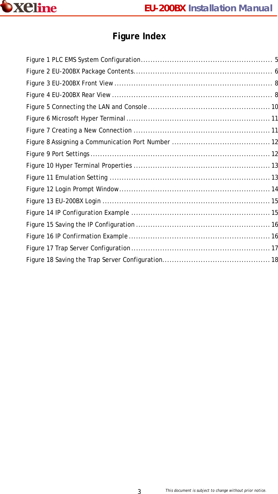                                 EU-200BX Installation Manual     This document is subject to change without prior notice. 3Figure Index  Figure 1 PLC EMS System Configuration....................................................... 5 Figure 2 EU-200BX Package Contents.......................................................... 6 Figure 3 EU-200BX Front View.................................................................. 8 Figure 4 EU-200BX Rear View................................................................... 8 Figure 5 Connecting the LAN and Console...................................................10 Figure 6 Microsoft Hyper Terminal............................................................11 Figure 7 Creating a New Connection .........................................................11 Figure 8 Assigning a Communication Port Number .........................................12 Figure 9 Port Settings ...........................................................................12 Figure 10 Hyper Terminal Properties .........................................................13 Figure 11 Emulation Setting ...................................................................13 Figure 12 Login Prompt Window...............................................................14 Figure 13 EU-200BX Login ......................................................................15 Figure 14 IP Configuration Example ..........................................................15 Figure 15 Saving the IP Configuration ........................................................16 Figure 16 IP Confirmation Example...........................................................16 Figure 17 Trap Server Configuration..........................................................17 Figure 18 Saving the Trap Server Configuration.............................................18  