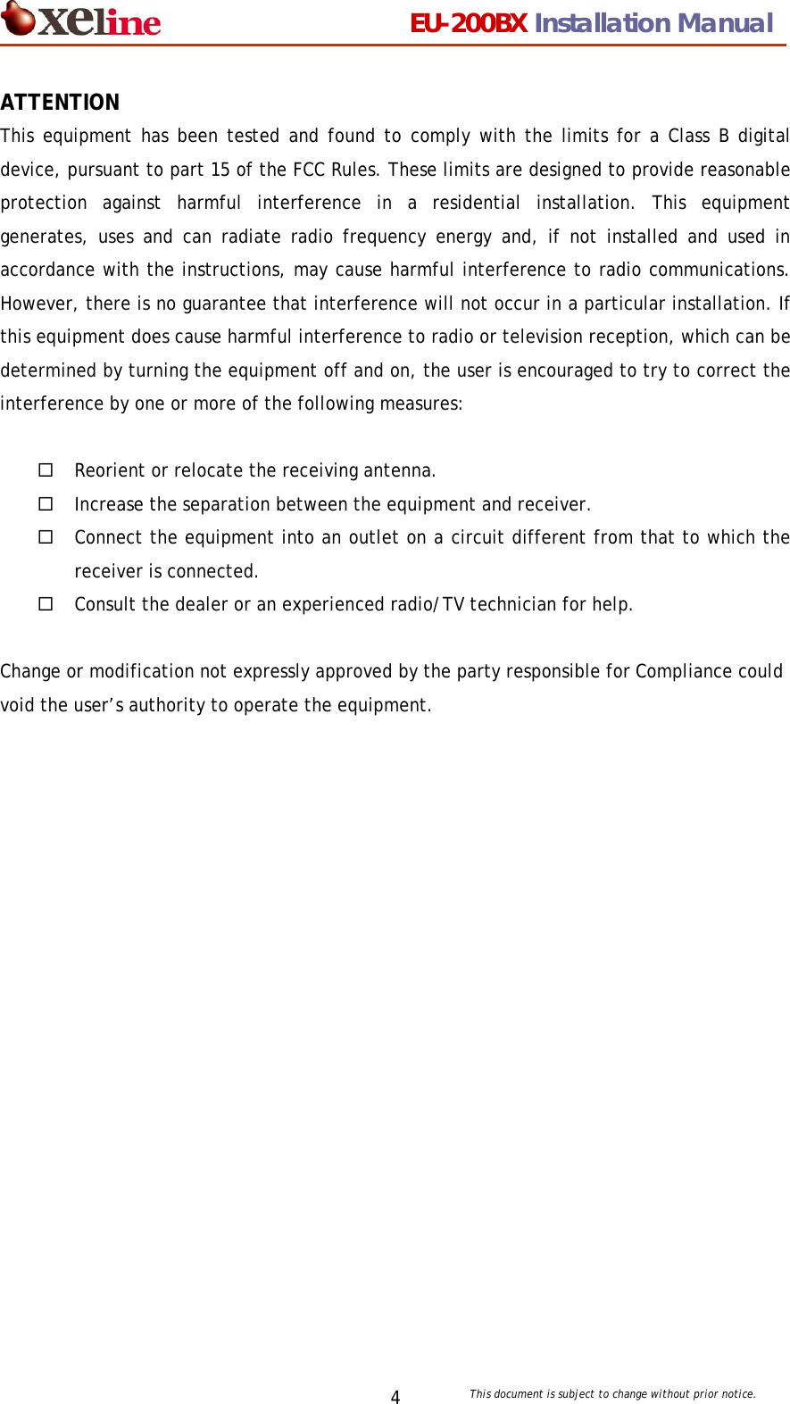                                 EU-200BX Installation Manual     This document is subject to change without prior notice. 4ATTENTION This equipment has been tested and found to comply with the limits for a Class B digital device, pursuant to part 15 of the FCC Rules. These limits are designed to provide reasonable protection against harmful interference in a residential installation. This equipment generates, uses and can radiate radio frequency energy and, if not installed and used in accordance with the instructions, may cause harmful interference to radio communications. However, there is no guarantee that interference will not occur in a particular installation. If this equipment does cause harmful interference to radio or television reception, which can be determined by turning the equipment off and on, the user is encouraged to try to correct the interference by one or more of the following measures:   Reorient or relocate the receiving antenna.  Increase the separation between the equipment and receiver.  Connect the equipment into an outlet on a circuit different from that to which the receiver is connected.  Consult the dealer or an experienced radio/TV technician for help.  Change or modification not expressly approved by the party responsible for Compliance could void the user&rsquo;s authority to operate the equipment. 