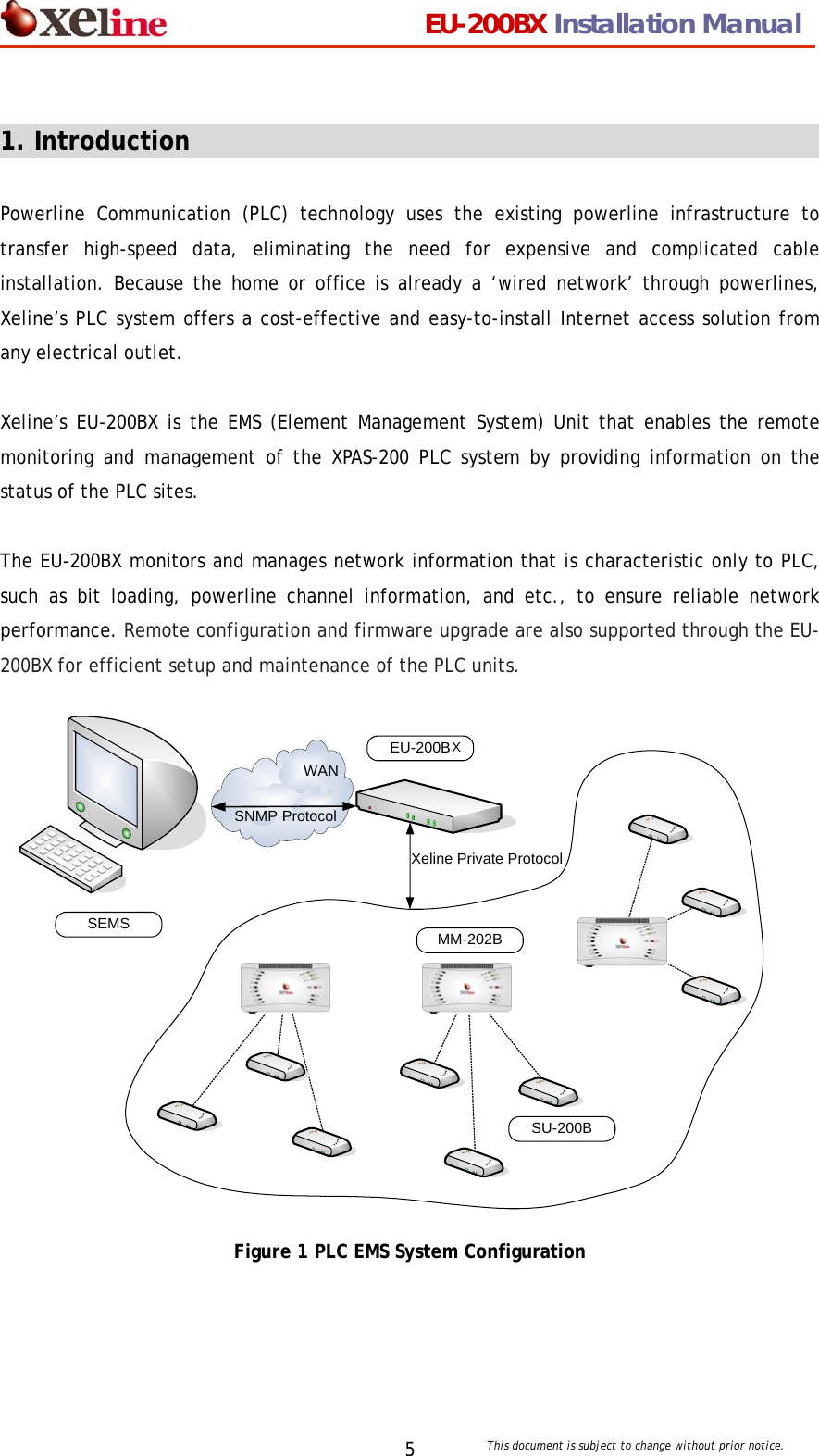                                 EU-200BX Installation Manual     This document is subject to change without prior notice. 5 1. Introduction                                                   Powerline Communication (PLC) technology uses the existing powerline infrastructure to transfer high-speed data, eliminating the need for expensive and complicated cable installation. Because the home or office is already a &lsquo;wired network&rsquo; through powerlines, Xeline&rsquo;s PLC system offers a cost-effective and easy-to-install Internet access solution from any electrical outlet.    Xeline&rsquo;s EU-200BX is the EMS (Element Management System) Unit that enables the remote monitoring and management of the XPAS-200 PLC system by providing information on the status of the PLC sites.  The EU-200BX monitors and manages network information that is characteristic only to PLC, such as bit loading, powerline channel information, and etc., to ensure reliable network performance. Remote configuration and firmware upgrade are also supported through the EU-200BX for efficient setup and maintenance of the PLC units.                  Figure 1 PLC EMS System Configuration SEMSEU-200BSNMP ProtocolXeline Private ProtocolMM-202BSU-200BWANX