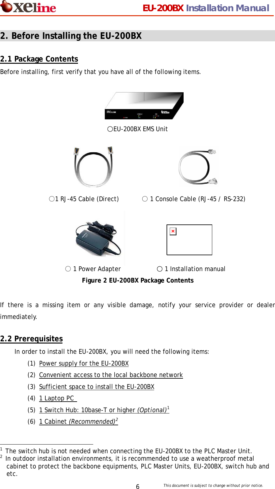                                 EU-200BX Installation Manual     This document is subject to change without prior notice. 62. Before Installing the EU-200BX                                  2.1 Package Contents Before installing, first verify that you have all of the following items.        ○EU-200BX EMS Unit                    ○1 RJ-45 Cable (Direct)       ○ 1 Console Cable (RJ-45 / RS-232)              ○ 1 Power Adapter             ○1 Installation manual Figure 2 EU-200BX Package Contents  If there is a missing item or any visible damage, notify your service provider or dealer immediately.  2.2 Prerequisites In order to install the EU-200BX, you will need the following items: (1) Power supply for the EU-200BX (2) Convenient access to the local backbone network (3) Sufficient space to install the EU-200BX (4) 1 Laptop PC   (5) 1 Switch Hub: 10base-T or higher (Optional)1 (6) 1 Cabinet (Recommended)2                                             1  The switch hub is not needed when connecting the EU-200BX to the PLC Master Unit.   2  In outdoor installation environments, it is recommended to use a weatherproof metal cabinet to protect the backbone equipments, PLC Master Units, EU-200BX, switch hub and etc. 