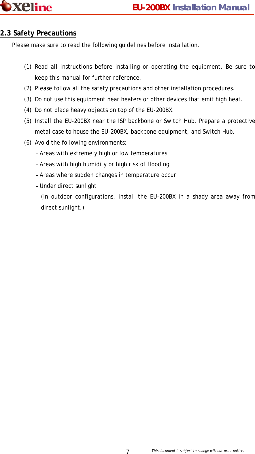                                 EU-200BX Installation Manual     This document is subject to change without prior notice. 72.3 Safety Precautions Please make sure to read the following guidelines before installation.  (1) Read all instructions before installing or operating the equipment. Be sure to keep this manual for further reference. (2) Please follow all the safety precautions and other installation procedures. (3) Do not use this equipment near heaters or other devices that emit high heat. (4) Do not place heavy objects on top of the EU-200BX. (5) Install the EU-200BX near the ISP backbone or Switch Hub. Prepare a protective metal case to house the EU-200BX, backbone equipment, and Switch Hub.     (6) Avoid the following environments: - Areas with extremely high or low temperatures - Areas with high humidity or high risk of flooding - Areas where sudden changes in temperature occur - Under direct sunlight   (In outdoor configurations, install the EU-200BX in a shady area away from direct sunlight.) 