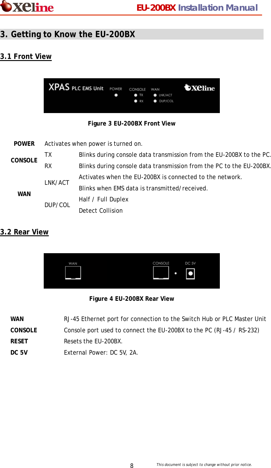                                 EU-200BX Installation Manual     This document is subject to change without prior notice. 83. Getting to Know the EU-200BX                                              3.1 Front View   Figure 3 EU-200BX Front View  3.2 Rear View   Figure 4 EU-200BX Rear View  POWER Activates when power is turned on. TX  Blinks during console data transmission from the EU-200BX to the PC. CONSOLE  RX  Blinks during console data transmission from the PC to the EU-200BX. LNK/ACT  Activates when the EU-200BX is connected to the network. Blinks when EMS data is transmitted/received. WAN DUP/COL  Half / Full Duplex Detect Collision WAN  RJ-45 Ethernet port for connection to the Switch Hub or PLC Master Unit CONSOLE  Console port used to connect the EU-200BX to the PC (RJ-45 / RS-232) RESET  Resets the EU-200BX. DC 5V  External Power: DC 5V, 2A. 