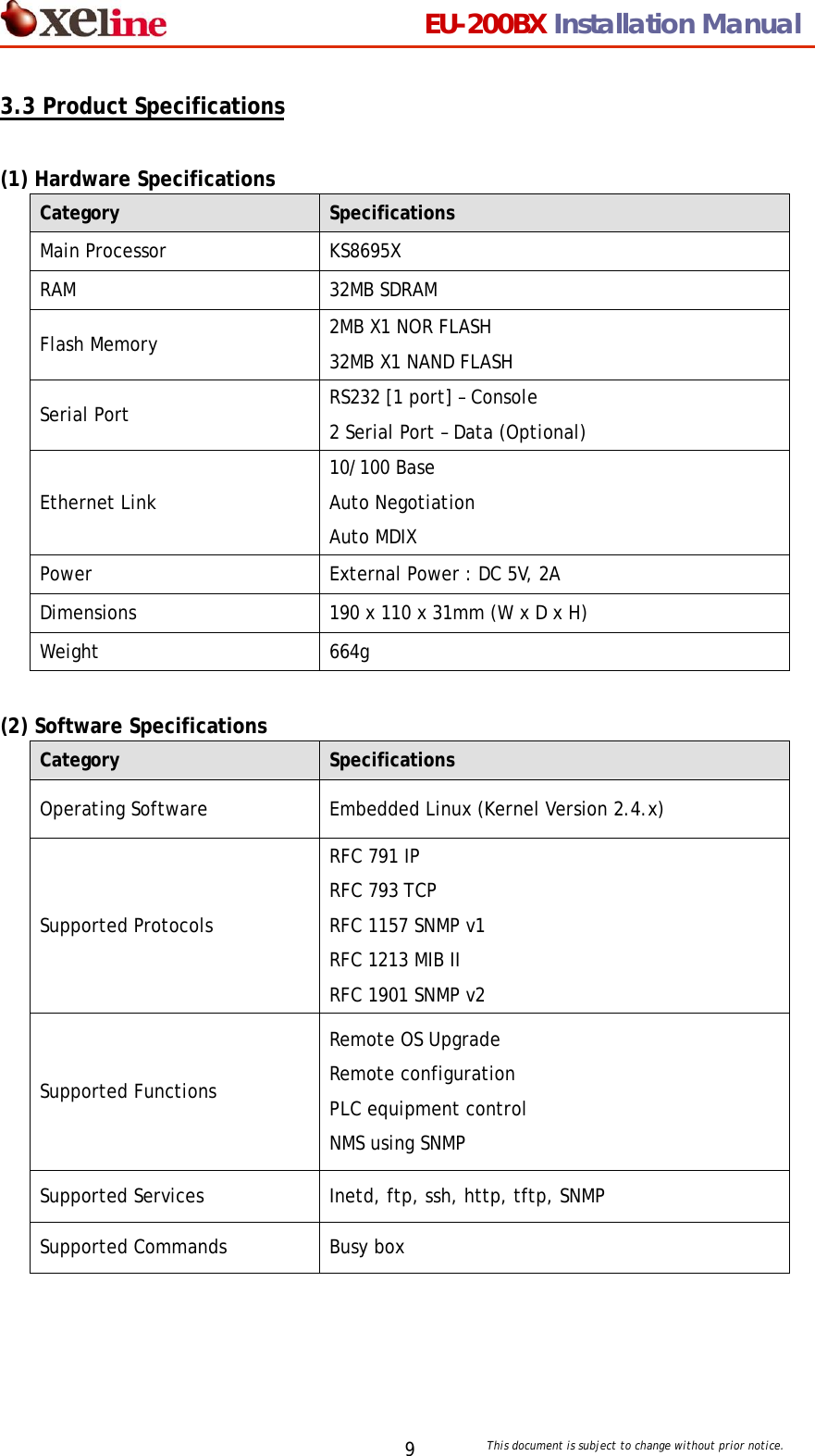                                 EU-200BX Installation Manual     This document is subject to change without prior notice. 93.3 Product Specifications  (1) Hardware Specifications Category  Specifications Main Processor  KS8695X RAM 32MB SDRAM Flash Memory  2MB X1 NOR FLASH 32MB X1 NAND FLASH Serial Port  RS232 [1 port] &ndash; Console 2 Serial Port &ndash; Data (Optional) Ethernet Link 10/100 Base Auto Negotiation Auto MDIX Power  External Power : DC 5V, 2A Dimensions  190 x 110 x 31mm (W x D x H) Weight 664g  (2) Software Specifications Category  Specifications Operating Software  Embedded Linux (Kernel Version 2.4.x) Supported Protocols RFC 791 IP   RFC 793 TCP   RFC 1157 SNMP v1 RFC 1213 MIB II RFC 1901 SNMP v2 Supported Functions Remote OS Upgrade   Remote configuration  PLC equipment control NMS using SNMP Supported Services  Inetd, ftp, ssh, http, tftp, SNMP Supported Commands  Busy box 