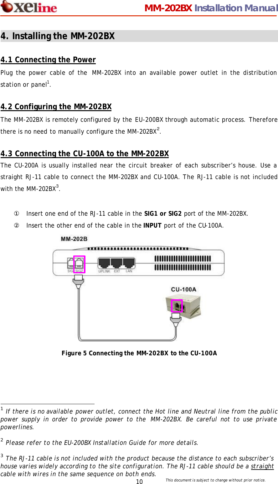                                 MM-202BX Installation Manual This document is subject to change without prior notice.  10 4. Installing the MM-202BX                                        4.1 Connecting the Power Plug the power cable of the  MM-202BX into an available power outlet in the distribution station or panel1.    4.2 Configuring the MM-202BX The MM-202BX is remotely configured by the EU-200BX through automatic process. Therefore there is no need to manually configure the MM-202BX2.   4.3 Connecting the CU-100A to the MM-202BX The CU-200A is usually installed near the circuit breaker of each subscriber&rsquo;s house. Use a straight RJ-11 cable to connect the MM-202BX and CU-100A. The RJ-11 cable is not included with the MM-202BX3.  ① Insert one end of the RJ-11 cable in the SIG1 or SIG2 port of the MM-202BX. ② Insert the other end of the cable in the INPUT port of the CU-100A.             Figure 5 Connecting the MM-202BX to the CU-100A                                                   1 If there is no available power outlet, connect the Hot line and Neutral line from the public power supply in order to provide power to the  MM-202BX. Be careful not to use private powerlines.    2 Please refer to the EU-200BX Installation Guide for more details.  3 The RJ-11 cable is not included with the product because the distance to each subscriber&rsquo;s house varies widely according to the site configuration. The RJ-11 cable should be a straight cable with wires in the same sequence on both ends. 