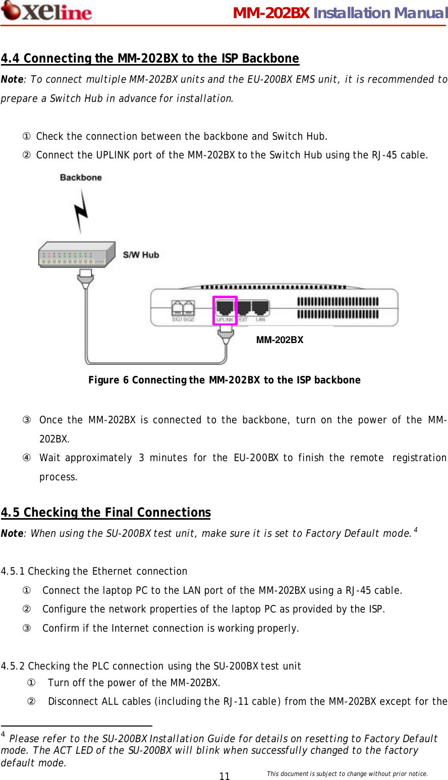                                MM-202BX Installation Manual This document is subject to change without prior notice.  11 4.4 Connecting the MM-202BX to the ISP Backbone Note: To connect multiple MM-202BX units and the EU-200BX EMS unit, it is recommended to prepare a Switch Hub in advance for installation.    ① Check the connection between the backbone and Switch Hub. ② Connect the UPLINK port of the MM-202BX to the Switch Hub using the RJ-45 cable.              Figure 6 Connecting the MM-202BX to the ISP backbone  ③ Once the MM-202BX is connected to the backbone, turn on the power of the MM-202BX. ④ Wait approximately  3 minutes for the EU-200BX to finish the remote  registration process.  4.5 Checking the Final Connections Note: When using the SU-200BX test unit, make sure it is set to Factory Default mode.4   4.5.1 Checking the Ethernet connection ① Connect the laptop PC to the LAN port of the MM-202BX using a RJ-45 cable. ② Configure the network properties of the laptop PC as provided by the ISP.  ③ Confirm if the Internet connection is working properly.      4.5.2 Checking the PLC connection using the SU-200BX test unit ① Turn off the power of the MM-202BX. ② Disconnect ALL cables (including the RJ-11 cable) from the MM-202BX except for the                                                  4 Please refer to the SU-200BX Installation Guide for details on resetting to Factory Default mode. The ACT LED of the SU-200BX will blink when successfully changed to the factory default mode. MM-202BX 