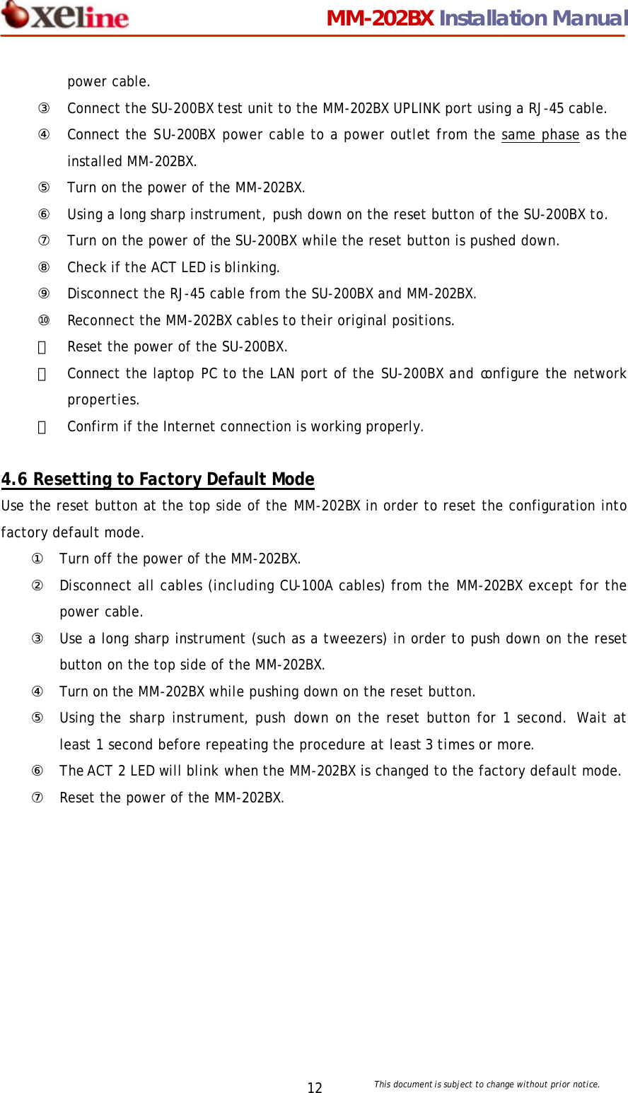                                 MM-202BX Installation Manual This document is subject to change without prior notice.  12 power cable.   ③ Connect the SU-200BX test unit to the MM-202BX UPLINK port using a RJ-45 cable. ④ Connect the SU-200BX power cable to a power outlet from the same phase as the installed MM-202BX. ⑤ Turn on the power of the MM-202BX. ⑥ Using a long sharp instrument, push down on the reset button of the SU-200BX to. ⑦ Turn on the power of the SU-200BX while the reset button is pushed down. ⑧ Check if the ACT LED is blinking. ⑨ Disconnect the RJ-45 cable from the SU-200BX and MM-202BX. ⑩ Reconnect the MM-202BX cables to their original positions. ⑪ Reset the power of the SU-200BX.   ⑫ Connect the laptop PC to the LAN port of the SU-200BX and configure the network properties. ⑬ Confirm if the Internet connection is working properly.   4.6 Resetting to Factory Default Mode Use the reset button at the top side of the MM-202BX in order to reset the configuration into factory default mode.   ① Turn off the power of the MM-202BX. ② Disconnect all cables (including CU-100A cables) from the MM-202BX except for the power cable. ③ Use a long sharp instrument (such as a tweezers) in order to push down on the reset button on the top side of the MM-202BX. ④ Turn on the MM-202BX while pushing down on the reset button. ⑤ Using the sharp instrument, push down on the reset button for 1 second. Wait at least 1 second before repeating the procedure at least 3 times or more. ⑥ The ACT 2 LED will blink when the MM-202BX is changed to the factory default mode. ⑦ Reset the power of the MM-202BX. 