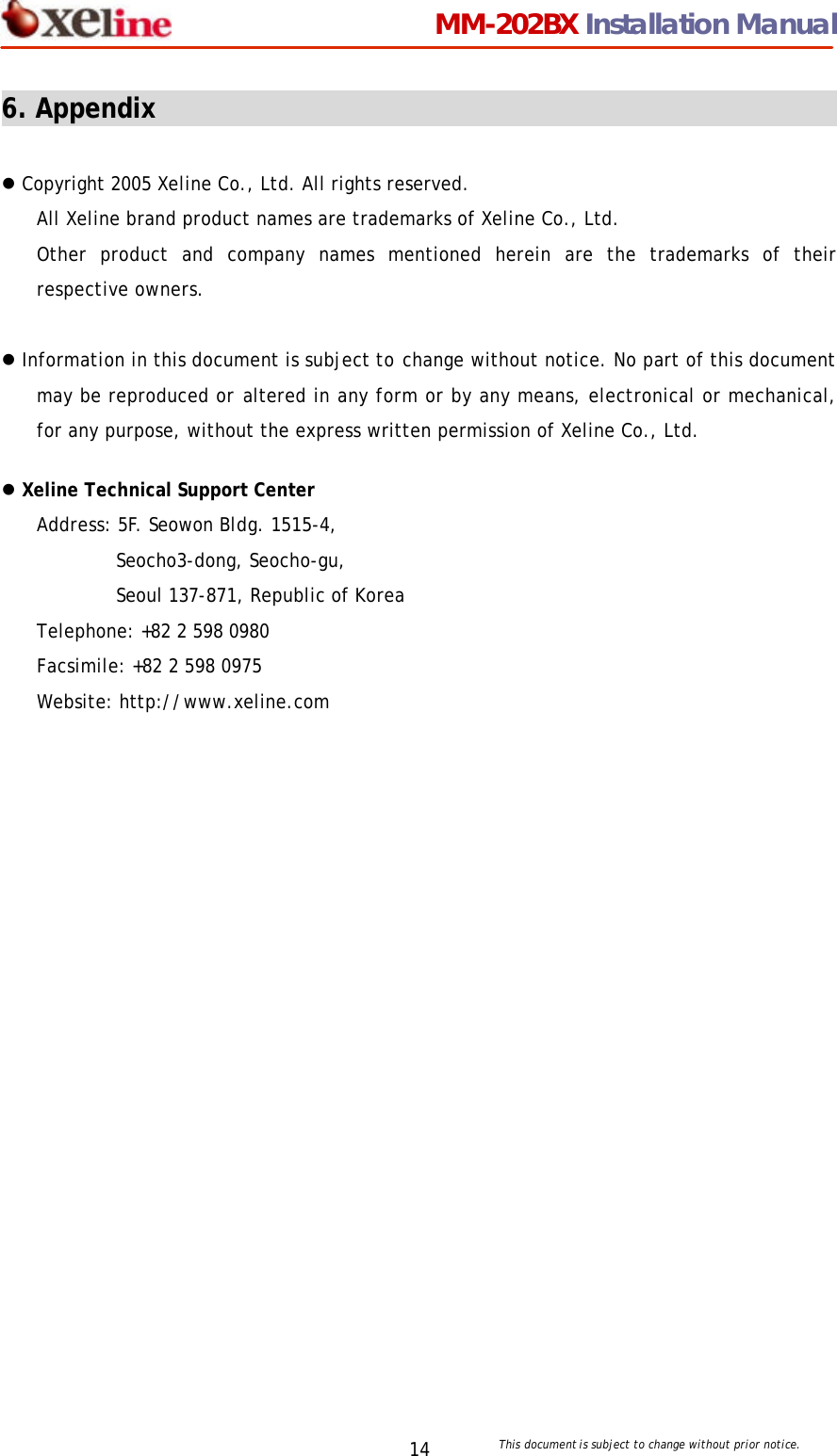                                 MM-202BX Installation Manual This document is subject to change without prior notice.  14 6. Appendix                                                                        l Copyright 2005 Xeline Co., Ltd. All rights reserved. All Xeline brand product names are trademarks of Xeline Co., Ltd.   Other product and company names mentioned herein are the trademarks of their respective owners.  l Information in this document is subject to change without notice. No part of this document may be reproduced or altered in any form or by any means, electronical or mechanical, for any purpose, without the express written permission of Xeline Co., Ltd.  l Xeline Technical Support Center Address: 5F. Seowon Bldg. 1515-4, Seocho3-dong, Seocho-gu,   Seoul 137-871, Republic of Korea Telephone: +82 2 598 0980 Facsimile: +82 2 598 0975 Website: http://www.xeline.com    