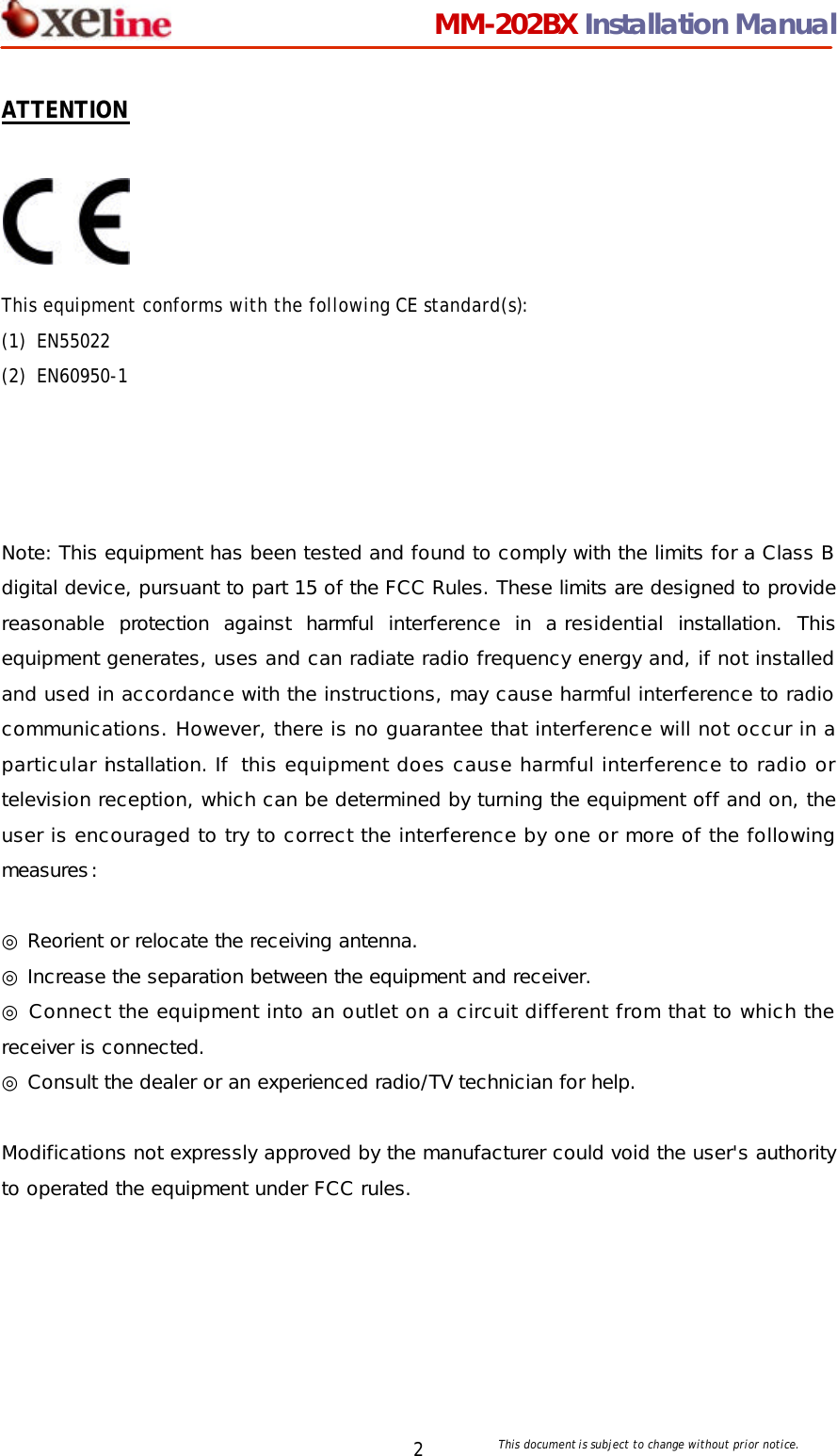                                 MM-202BX Installation Manual This document is subject to change without prior notice.  2 ATTENTION   This equipment conforms with the following CE standard(s):   (1) EN55022   (2) EN60950-1     Note: This equipment has been tested and found to comply with the limits for a Class B digital device, pursuant to part 15 of the FCC Rules. These limits are designed to provide reasonable protection against harmful interference in a residential installation. This equipment generates, uses and can radiate radio frequency energy and, if not installed and used in accordance with the instructions, may cause harmful interference to radio communications. However, there is no guarantee that interference will not occur in a particular installation. If this equipment does cause harmful interference to radio or television reception, which can be determined by turning the equipment off and on, the user is encouraged to try to correct the interference by one or more of the following measures:   ◎ Reorient or relocate the receiving antenna.  ◎ Increase the separation between the equipment and receiver.  ◎ Connect the equipment into an outlet on a circuit different from that to which the receiver is connected.  ◎ Consult the dealer or an experienced radio/TV technician for help.   Modifications not expressly approved by the manufacturer could void the user's authority to operated the equipment under FCC rules. 