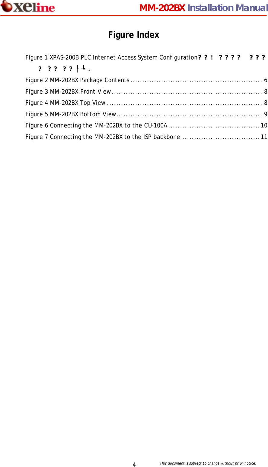                                 MM-202BX Installation Manual This document is subject to change without prior notice.  4 Figure Index  Figure 1 XPAS-200B PLC Internet Access System Configuration??!  ???? ???? ?? ??┞┺. Figure 2 MM-202BX Package Contents ........................................................ 6 Figure 3 MM-202BX Front View................................................................ 8 Figure 4 MM-202BX Top View .................................................................. 8 Figure 5 MM-202BX Bottom View.............................................................. 9 Figure 6 Connecting the MM-202BX to the CU-100A.......................................10 Figure 7 Connecting the MM-202BX to the ISP backbone .................................11 